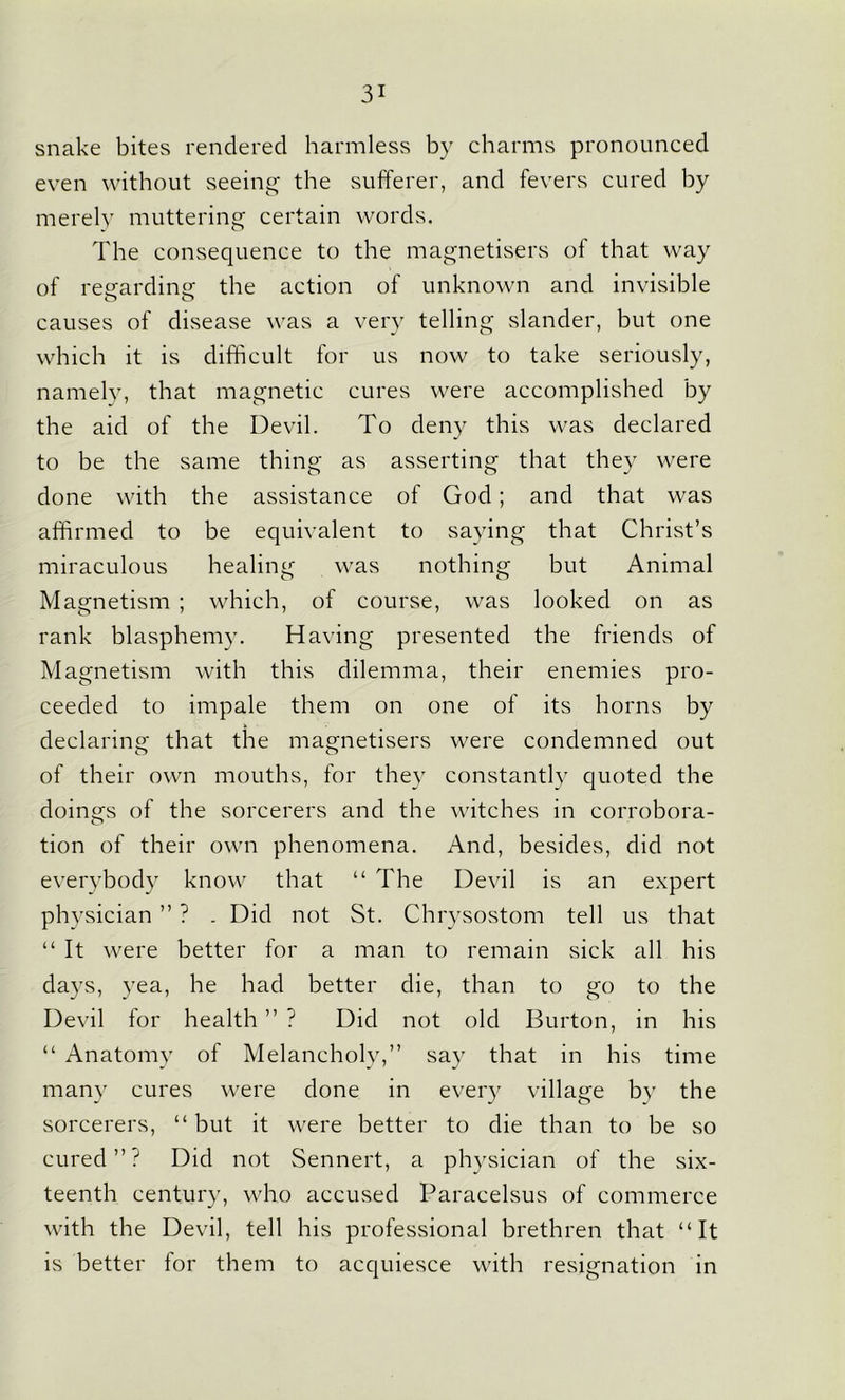 snake bites rendered harmless by charms pronounced even without seeing the sufferer, and fevers cured by merely muttering certain words. The consequence to the magnetisers of that way of regarding the action of unknown and invisible causes of disease was a very telling slander, but one which it is difficult for us now to take seriously, namely, that magnetic cures were accomplished by the aid of the Devil. To deny this was declared to be the same thing as asserting that they were done with the assistance of God ; and that was affirmed to be equivalent to saying that Christ’s miraculous healing was nothing but Animal Magnetism ; which, of course, was looked on as rank blasphemy. Having presented the friends of Magnetism with this dilemma, their enemies pro- ceeded to impale them on one of its horns by declaring that the magnetisers were condemned out of their own mouths, for they constantly quoted the doings of the sorcerers and the witches in corrobora- tion of their own phenomena. And, besides, did not everybody know that “ The Devil is an expert physician ” ? . Did not St. Chrysostom tell us that “ It were better for a man to remain sick all his days, yea, he had better die, than to go to the Devil for health ” ? Did not old Burton, in his “ Anatomy of Melancholy,” say that in his time many cures were done in every village by the sorcerers, “ but it were better to die than to be so cured”? Did not Sennert, a physician of the six- teenth century, who accused Paracelsus of commerce with the Devil, tell his professional brethren that “It is better for them to acquiesce with resignation in