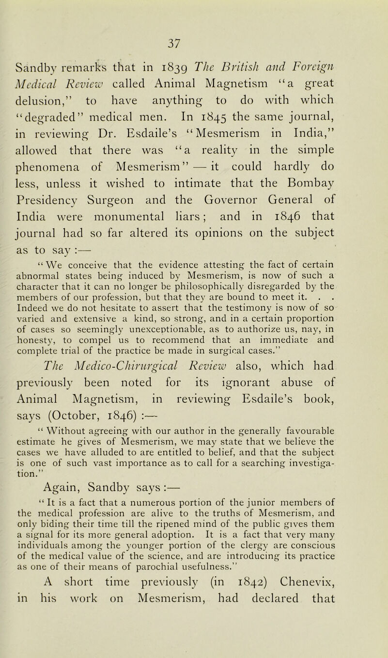 Sandby remarks that in 1839 The British and Foreign Medical Review called Animal Magnetism “a great delusion,” to have anything to do with which “degraded” medical men. In 1845 the same journal, in reviewing Dr. Esdaile’s “Mesmerism in India,” allowed that there was “a reality in the simple phenomena of Mesmerism” — it could hardly do less, unless it wished to intimate that the Bombay Presidency Surgeon and the Governor General of India were monumental liars; and in 1846 that journal had so far altered its opinions on the subject as to say :—- “We conceive that the evidence attesting the fact of certain abnormal states being induced by Mesmerism, is now of such a character that it can no longer be philosophically disregarded by the members of our profession, but that they are bound to meet it. Indeed we do not hesitate to assert that the testimony is now of so varied and extensive a kind, so strong, and in a certain proportion of cases so seemingly unexceptionable, as to authorize us, nay, in honesty, to compel us to recommend that an immediate and complete trial of the practice be made in surgical cases.” The Medico-Chirurgical Review also, which had previously been noted for its ignorant abuse of Animal Magnetism, in reviewing Esdaile’s book, says (October, 1846) :— “ Without agreeing with our author in the generally favourable estimate he gives of Mesmerism, we may state that we believe the cases we have alluded to are entitled to belief, and that the subject is one of such vast importance as to call for a searching investiga- tion.” Again, Sandby says :— “ It is a fact that a numerous portion of the junior members of the medical profession are alive to the truths of Mesmerism, and only biding their time till the ripened mind of the public gives them a signal for its more general adoption. It is a fact that very many individuals among the younger portion of the clergy are conscious of the medical value of the science, and are introducing its practice as one of their means of parochial usefulness.” A short time previously (in 1842) Chenevix, in his work on Mesmerism, had declared that