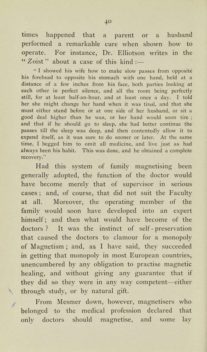 times happened that a parent or a husband performed a remarkable cure when shown how to operate. For instance, Dr. Elliotson writes in the “ Zoist ” about a case of this kind :— “ I showed his wife how to make slow passes from opposite his forehead to opposite his stomach with one hand, held at a distance of a few inches from his face, both parties looking at each other in perfect silence, and all the room being perfectly still, for at least half-an-hour, and at least once a day. I told her she might change her hand when it was tired, and that she must either stand before or at one side of her husband, or sit a good deal higher than he was, or her hand would soon tire ; and that if he should go to sleep, she had better continue the passes till the sleep was deep, and then contentedly allow it to expend itself, as it was sure to do sooner or later. At the same time, I begged him to omit all medicine, and live just as had always been his habit. This was done, and he obtained a complete recovery.” Had this system of family magnetising been generally adopted, the function of the doctor would have become merely that of supervisor in serious cases ; and, of course, that did not suit the Faculty at all. Moreover, the operating member of the family would soon have developed into an expert himself; and then what would have become of the doctors ? It was the instinct of self - preservation that caused the doctors to clamour for a monopoly of Magnetism ; and, as I have said, they succeeded in getting that monopoly in most European countries, unencumbered by any obligation to practise magnetic healing, and without giving any guarantee that if they did so they were in any way competent—either \ through study, or by natural gift. From Mesmer down, however, magnetisers who belonged to the medical profession declared that only doctors should magnetise, and some lay