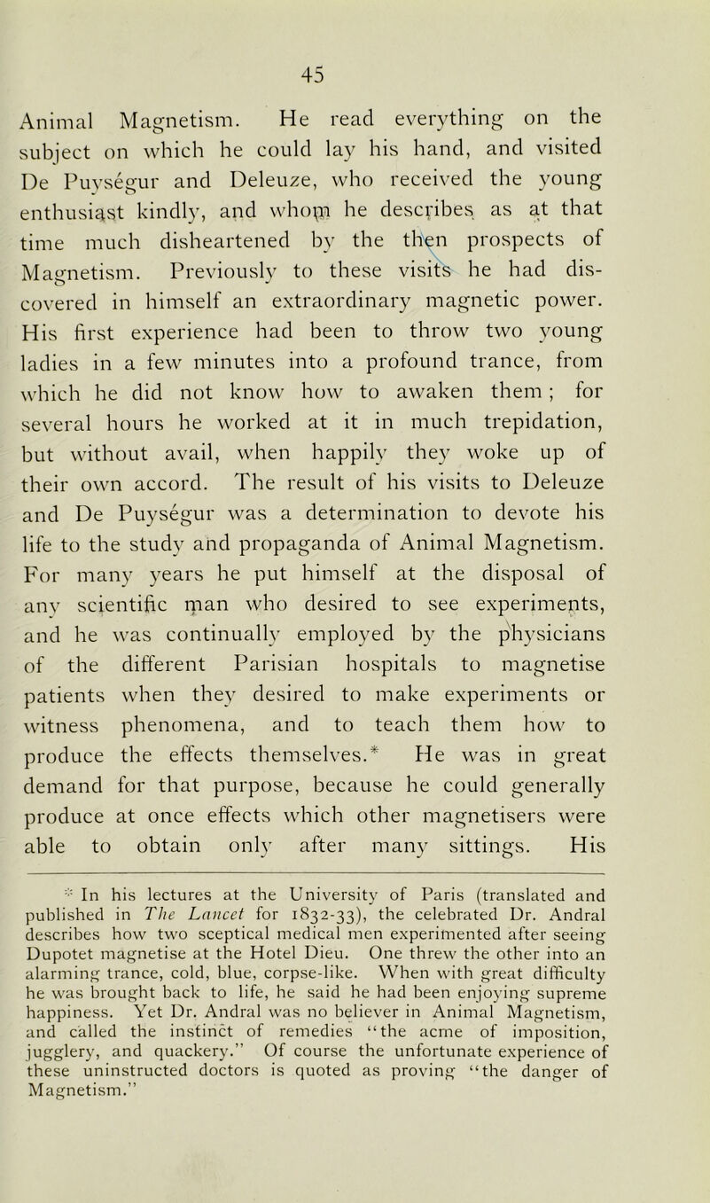 Animal Magnetism. He read everything on the subjeet on which he could lay his hand, and visited De Puysegur and Deleuze, who received the young enthusiast kindly, and whop he describes as at that time much disheartened by the then prospects of Magnetism. Previously to these visits he had dis- covered in himself an extraordinary magnetic power. His first experience had been to throw two young ladies in a few minutes into a profound trance, from which he did not know how to awaken them ; for several hours he worked at it in much trepidation, but without avail, when happily they woke up of their own accord. The result of his visits to Deleuze and De Puysegur was a determination to devote his life to the study and propaganda of Animal Magnetism. For many years he put himself at the disposal of anv scientific man who desired to see experiments, and he was continually employed by the physicians of the different Parisian hospitals to magnetise patients when they desired to make experiments or witness phenomena, and to teach them how to produce the effects themselves.* He was in great demand for that purpose, because he could generally produce at once effects which other magnetisers were able to obtain only after many sittings. His * In his lectures at the University of Paris (translated and published in The Lancet for 1832-33), the celebrated Ur. Andral describes how two sceptical medical men experimented after seeing Dupotet magnetise at the Hotel Dieu. One threw the other into an alarming trance, cold, blue, corpse-like. When with great difficulty he was brought back to life, he said he had been enjoying supreme happiness. Yet Dr. Andral was no believer in Animal Magnetism, and called the instinct of remedies “the acme of imposition, jugglery, and quackery.” Of course the unfortunate experience of these uninstructed doctors is quoted as proving “the danger of Magnetism.”