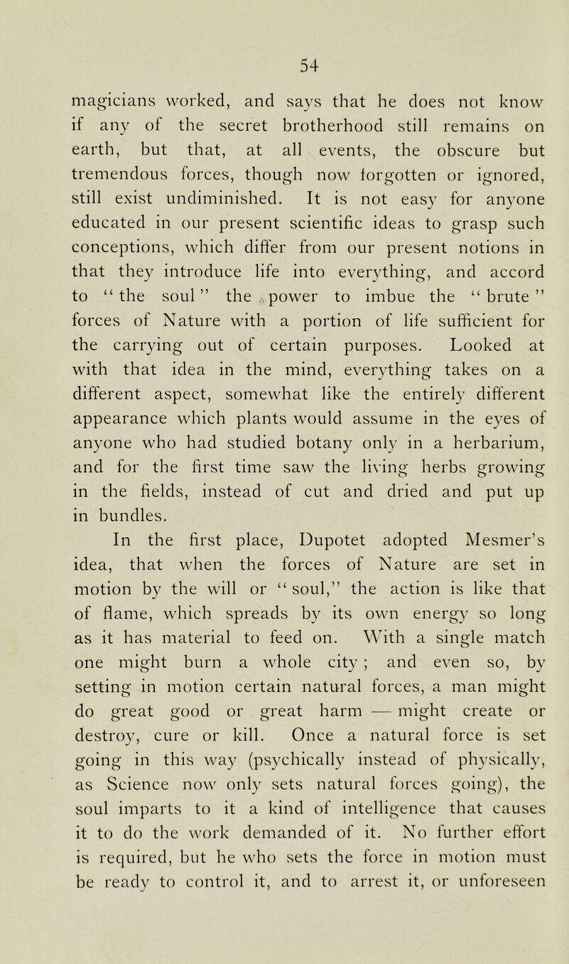magicians worked, and says that he does not know if any of the secret brotherhood still remains on earth, but that, at all events, the obscure but tremendous forces, though now forgotten or ignored, still exist undiminished. It is not easy for anyone educated in our present scientific ideas to grasp such conceptions, which differ from our present notions in that they introduce life into everything, and accord to “ the soul ” the power to imbue the “ brute ” forces of Nature with a portion of life sufficient for the carrying out of certain purposes. Looked at with that idea in the mind, everything takes on a different aspect, somewhat like the entirely different appearance which plants would assume in the eyes of anyone who had studied botany only in a herbarium, and for the first time saw the living herbs growing in the fields, instead of cut and dried and put up in bundles. In the first place, Dupotet adopted Mesmer’s idea, that when the forces of Nature are set in motion by the will or “ soul,” the action is like that of flame, which spreads by its own energy so long as it has material to feed on. With a single match one might burn a whole city ; and even so, by setting in motion certain natural forces, a man might do great good or great harm — might create or destroy, cure or kill. Once a natural force is set going in this way (psychically instead of physically, as Science now only sets natural forces going), the soul imparts to it a kind of intelligence that causes it to do the work demanded of it. No further effort is required, but he who sets the force in motion must be ready to control it, and to arrest it, or unforeseen