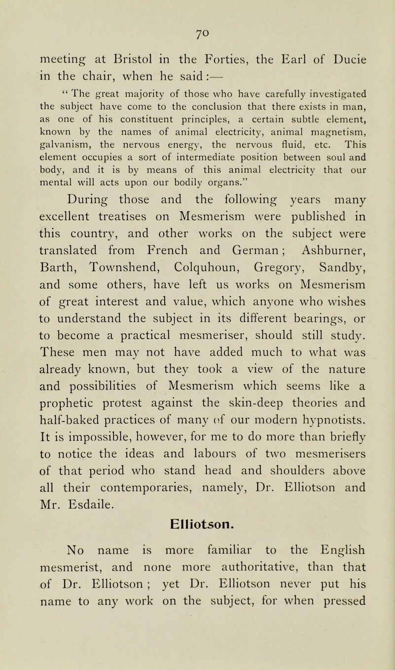 meeting at Bristol in the Forties, the Earl of Ducie in the chair, when he said :— “ The great majority of those who have carefully investigated the subject have come to the conclusion that there exists in man, as one of his constituent principles, a certain subtle element, known by the names of animal electricity, animal magnetism, galvanism, the nervous energy, the nervous fluid, etc. This element occupies a sort of intermediate position between soul and body, and it is by means of this animal electricity that our mental will acts upon our bodily organs.” During those and the following years many excellent treatises on Mesmerism were published in this country, and other works on the subject were translated from French and German ; Ashburner, Barth, Townshend, Colquhoun, Gregory, Sandby, and some others, have left us works on Mesmerism of great interest and value, which anyone who wishes to understand the subject in its different bearings, or to become a practical mesmeriser, should still study. These men may not have added much to what was already known, but they took a view of the nature and possibilities of Mesmerism which seems like a prophetic protest against the skin-deep theories and half-baked practices of many of our modern hypnotists. It is impossible, however, for me to do more than briefly to notice the ideas and labours of two mesmerisers of that period who stand head and shoulders above all their contemporaries, namely, Dr. Elliotson and Mr. Esdaile. Elliotson. No name is more familiar to the English mesmerist, and none more authoritative, than that of Dr. Elliotson ; yet Dr. Elliotson never put his name to any work on the subject, for when pressed