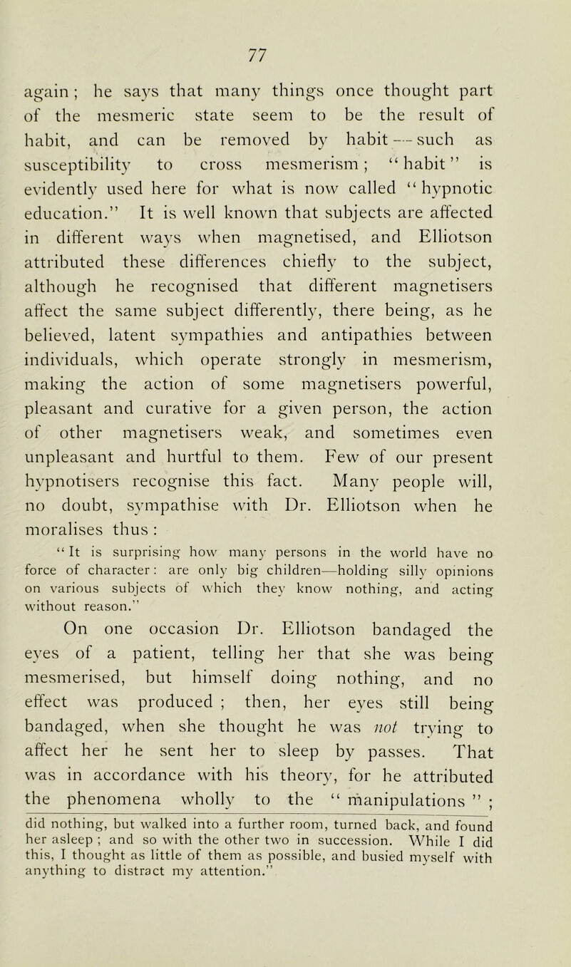 again ; he says that many things once thought part of the mesmeric state seem to be the result of habit, and can be removed by habit — such as susceptibility to cross mesmerism; “habit” is evidently used here for what is now called “ hypnotic education.” It is well known that subjects are affected in different ways when magnetised, and Elliotson attributed these differences chiefly to the subject, although he recognised that different magnetisers affect the same subject differently, there being, as he believed, latent sympathies and antipathies between individuals, which operate strongly in mesmerism, making the action of some magnetisers powerful, pleasant and curative for a given person, the action of other magnetisers weak, and sometimes even unpleasant and hurtful to them. Few of our present hypnotisers recognise this fact. Many people will, no doubt, sympathise with Dr. Elliotson when he moralises thus : “ It is surprising how many persons in the world have no force of character: are only big children—holding silly opinions on various subjects of which they know nothing, and acting without reason.” On one occasion Dr. Elliotson bandaged the eyes of a patient, telling her that she was being mesmerised, but himself doing nothing, and no effect was produced ; then, her eyes still being bandaged, when she thought he was not trying to affect her he sent her to sleep by passes. That was in accordance with his theory, for he attributed the phenomena wholly to the “ manipulations ” ; did nothing, but walked into a further room, turned back, and found her asleep ; and so with the other two in succession. While I did this, I thought as little of them as possible, and busied myself with anything to distract my attention.”