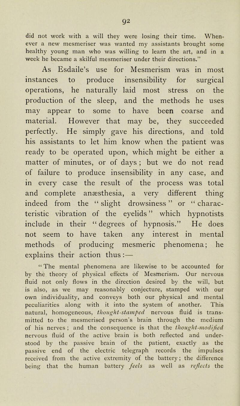 did not work with a will they were losing their time. When- ever a new mesmeriser was wanted my assistants brought some healthy young man who was willing to learn the art, and in a week he became a skilful mesmeriser under their directions.” As Esdaile’s use for Mesmerism was in most instances to produce insensibility for surgical operations, he naturally laid most stress on the production of the sleep, and the methods he uses may appear to some to have been coarse and material. However that may be, they succeeded perfectly. He simply gave his directions, and told his assistants to let him know when the patient was ready to be operated upon, which might be either a matter of minutes, or of days ; but we do not read of failure to produce insensibility in any case, and in every case the result of the process was total and complete anaesthesia, a very different thing indeed from the “ slight drowsiness ” or “ charac- teristic vibration of the eyelids ” which hypnotists include in their “ degrees of hypnosis.” He does not seem to have taken any interest in mental methods of producing mesmeric phenomena; he explains their action thus : — “ The mental phenomena are likewise to be accounted for by the theory of physical effects of Mesmerism. Our nervous fluid not only flows in the direction desired by the will, but is also, as we may reasonably conjecture, stamped with our own individuality, and conveys both our physical and mental peculiarities along with it into the system of another. This natural, homogeneous, thought-stamped nervous fluid is trans- mitted to the mesmerised person’s brain through the medium of his nerves ; and the consequence is that the thought-modified nervous fluid of the active brain is both reflected and under- stood by the passive brain of the patient, exactly as the passive end of the electric telegraph records the impulses received from the active extremity of the battery; the difference being that the human battery feels as well as reflects the