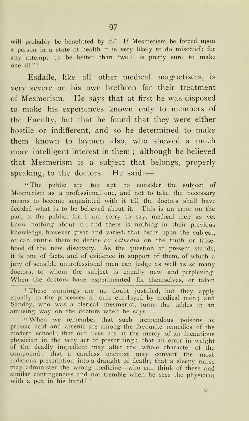 will probably be benefitted by it.’ If Mesmerism be forced upon a person in a state of health it is very likely to do mischief; for any attempt to be better than ‘well’ is pretty sure to make one ill.”* Esdaile, like all other medical magnetisers, is very severe on his own brethren for their treatment of Mesmerism. He says that at first he was disposed to make his experiences known only to members of the Faculty, but that he found that they were either hostile or indifferent, and so he determined to make them known to laymen also, who showed a much more intelligent interest in them ; although he believed that Mesmerism is a subject that belongs, properly speaking, to the doctors. He said:— “The public are too apt to consider the subject of Mesmerism as a professional one, and not to take the necessary means to become acquainted with it till the doctors shall have decided what is to be believed about it. This is an error on the part of the public, for, I am sorry to say, medical men- as yet know nothing about it ; and there is nothing in their previous knowledge, however great and varied, that bears upon the subject, or can entitle them to decide ex cathedra on the truth or false- hood of the new discovery. As the question at present stands, it is one of facts, and of evidence in support of them, of which a jury of sensible unprofessional men can judge as well as so many doctors, to whom the subject is equally new and perplexing. When the doctors have experimented for themselves, or taken * These warnings are no doubt justified, but they apply equally to the processes of cure employed by medical men ; and Sandby, who was a clerical mesmerist, turns the tables in an amusing way on the doctors when he says :— “When we remember that such tremendous poisons as prussic acid and arsenic are among the favourite remedies of the modern school ; that our lives are at the mercy of an incautious physician in the very act of prescribing ; that an error in weight of the deadly ingredient may alter the whole character of the compound ; that a careless chemist may convert the most judicious prescription into a draught of death; that a sleepy nurse may administer the wrong medicine—who can think of these and similar contingencies and not tremble when he sees the physician with a pen in his hand?” G