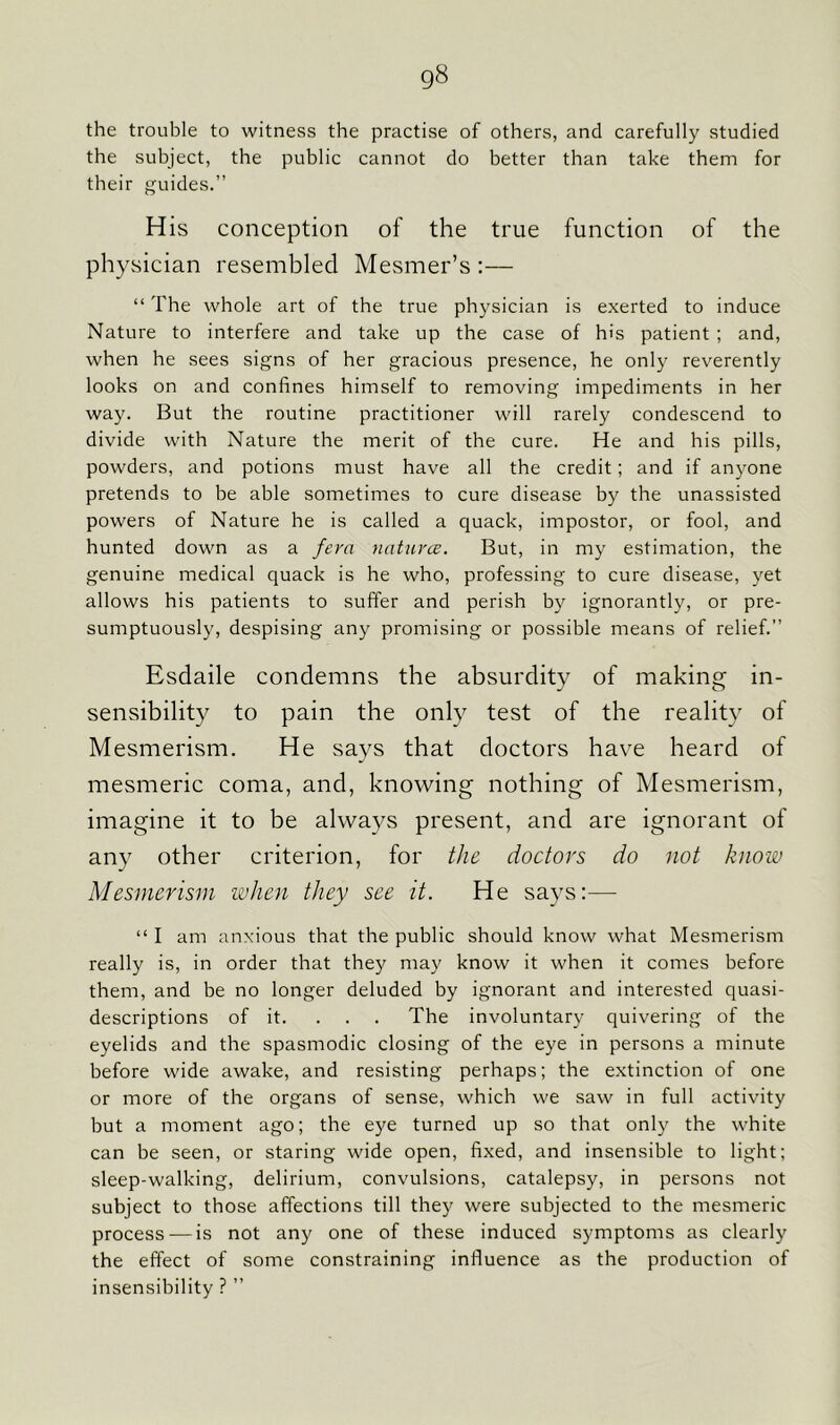 the trouble to witness the practise of others, and carefully studied the subject, the public cannot do better than take them for their guides.” His conception of the true function of the physician resembled Mesmer’s :— “ The whole art of the true physician is exerted to induce Nature to interfere and take up the case of his patient ; and, when he sees signs of her gracious presence, he only reverently looks on and confines himself to removing impediments in her way. But the routine practitioner will rarely condescend to divide with Nature the merit of the cure. He and his pills, powders, and potions must have all the credit; and if anyone pretends to be able sometimes to cure disease by the unassisted powers of Nature he is called a quack, impostor, or fool, and hunted down as a fera natures. But, in my estimation, the genuine medical quack is he who, professing to cure disease, yet allows his patients to suffer and perish by ignorantly, or pre- sumptuously, despising any promising or possible means of relief.” Esdaile condemns the absurdity of making in- sensibility to pain the only test of the reality of Mesmerism. He says that doctors have heard of mesmeric coma, and, knowing nothing of Mesmerism, imagine it to be always present, and are ignorant of any other criterion, for the doctors do not know Mesmerism when they see it. He says:— “ I am anxious that the public should know what Mesmerism really is, in order that they may know it when it comes before them, and be no longer deluded by ignorant and interested quasi- descriptions of it. ... The involuntary quivering of the eyelids and the spasmodic closing of the eye in persons a minute before wide awake, and resisting perhaps; the extinction of one or more of the organs of sense, which we saw in full activity but a moment ago; the eye turned up so that only the white can be seen, or staring wide open, fixed, and insensible to light; sleep-walking, delirium, convulsions, catalepsy, in persons not subject to those affections till they were subjected to the mesmeric process — is not any one of these induced symptoms as clearly the effect of some constraining influence as the production of insensibility ? ”