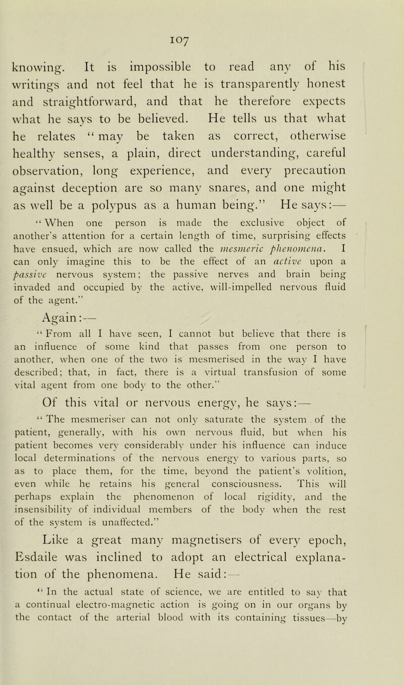 knowing. It is impossible to read any of his writings and not feel that he is transparently honest and straightforward, and that he therefore expects what he says to be believed. He tells us that what he relates “ may be taken as correct, otherwise healthy senses, a plain, direct understanding, careful observation, long experience, and every precaution against deception are so many snares, and one might as well be a polypus as a human being.” He says:— “ When one person is made the exclusive object of another's attention for a certain length of time, surprising effects have ensued, which are now called the mesmeric phenomena. I can only imagine this to be the effect of an active upon a passive nervous system; the passive nerves and brain being invaded and occupied by the active, will-impelled nervous fluid of the agent.” Again: — “ From all I have seen, I cannot but believe that there is an influence of some kind that passes from one person to another, when one of the two is mesmerised in the way I have described; that, in fact, there is a virtual transfusion of some vital agent from one body to the other. Of this vital or nervous energy, he says: — “ The mesmeriser can not only saturate the system of the patient, generally, with his own nervous fluid, but when his patient becomes very considerably under his influence can induce local determinations of the nervous energy to various parts, so as to place them, for the time, beyond the patient’s volition, even while he retains his general consciousness. This will perhaps explain the phenomenon of local rigidity, and the insensibility of individual members of the body when the rest of the svstem is unaffected.” J Like a great many magnetisers of every epoch, Esdaile was inclined to adopt an electrical explana- tion of the phenomena. He said: “ In the actual state of science, we are entitled to say that a continual electro-magnetic action is going on in our organs by the contact of the arterial blood with its containing tissues—by