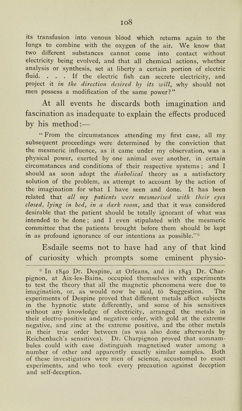 io8 its transfusion into venous blood which returns again to the lungs to combine with the oxygen of the air. We know that two different substances cannot come into contact without electricity being evolved, and that all chemical actions, whether analysis or synthesis, set at liberty a certain portion of electric fluid. ... If the electric fish can secrete electricity, and project it in the direction desired by its will, why should not men possess a modification of tbe same power?” At all events he discards both imagination and fascination as inadequate to explain the effects produced by his method:— “ From the circumstances attending my first case, all my subsequent proceedings were determined by the conviction that the mesmeric influence, as it came under my observation, was a physical power, exerted by one animal over another, in certain circumstances and conditions of their respective systems ; and I should as soon adopt the diabolical theory as a satisfactory solution of the problem, as attempt to account by the action of the imagination for what I have seen and done. It has been related that all my patients were mesmerised with their eyes closed, lying in bed, in a dark room, and that it was considered desirable that the patient should be totally ignorant of what was intended to be done; and I even stipulated with the mesmeric committee that the patients brought before them should be kept in as profound ignorance of our intentions as possible.”* Esdaile seems not to have had any of that kind of curiosity which prompts some eminent physio- * In 1840 Dr. Despine, at Orleans, and in 1843 Dr. Char- pignon, at Aix-les-Bains, occupied themselves with experiments to test the theory that all the magnetic phenomena were due to imagination, or, as would now be said, to Suggestion. The experiments of Despine proved that different metals affect subjects in the hypnotic state differently, and some of his sensitives without any knowledge of electricity, arranged the metals in their electro-positive and negative order, with gold at the extreme negative, and zinc at the extreme positive, and the other metals in their true order between (as was also done afterwards by Reichenbach’s sensitives). Dr. Charpignon proved that somnam- bules could with ease distinguish magnetised water among a number of other and apparently exactly similar samples. Both of these investigators were men of science, accustomed to exact experiments, and who took every precaution against deception and self-deception.