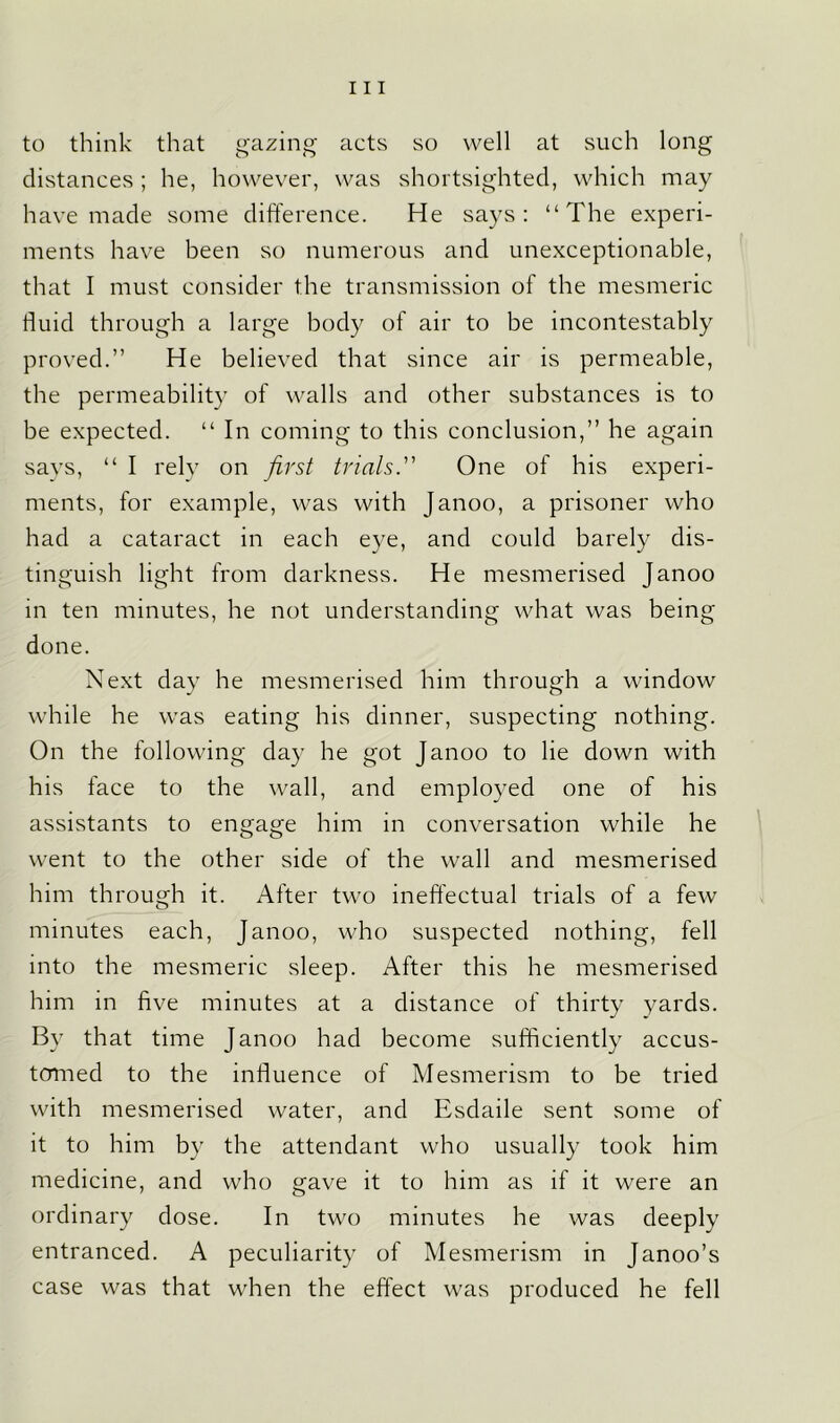 to think that gazing acts so well at such long distances; he, however, was shortsighted, which may have made some difference. He says: “The experi- ments have been so numerous and unexceptionable, that I must consider the transmission of the mesmeric fluid through a large body of air to be incontestably proved.” He believed that since air is permeable, the permeability of walls and other substances is to be expected. “ In coming to this conclusion,” he again says, “ I rely on first trials. One of his experi- ments, for example, was with Janoo, a prisoner who had a cataract in each eye, and could barely dis- tinguish light from darkness. He mesmerised Janoo in ten minutes, he not understanding what was being done. Next day he mesmerised him through a window while he was eating his dinner, suspecting nothing. On the following day he got Janoo to lie down with his face to the wall, and employed one of his assistants to engage him in conversation while he went to the other side of the wall and mesmerised him through it. After two ineffectual trials of a few minutes each, Janoo, who suspected nothing, fell into the mesmeric sleep. After this he mesmerised him in five minutes at a distance of thirty yards. By that time Janoo had become sufficiently accus- tomed to the influence of Mesmerism to be tried with mesmerised water, and Esdaile sent some of it to him by the attendant who usually took him medicine, and who gave it to him as if it were an ordinary dose. In two minutes he was deeply entranced. A peculiarity of Mesmerism in Janoo’s case was that when the effect was produced he fell