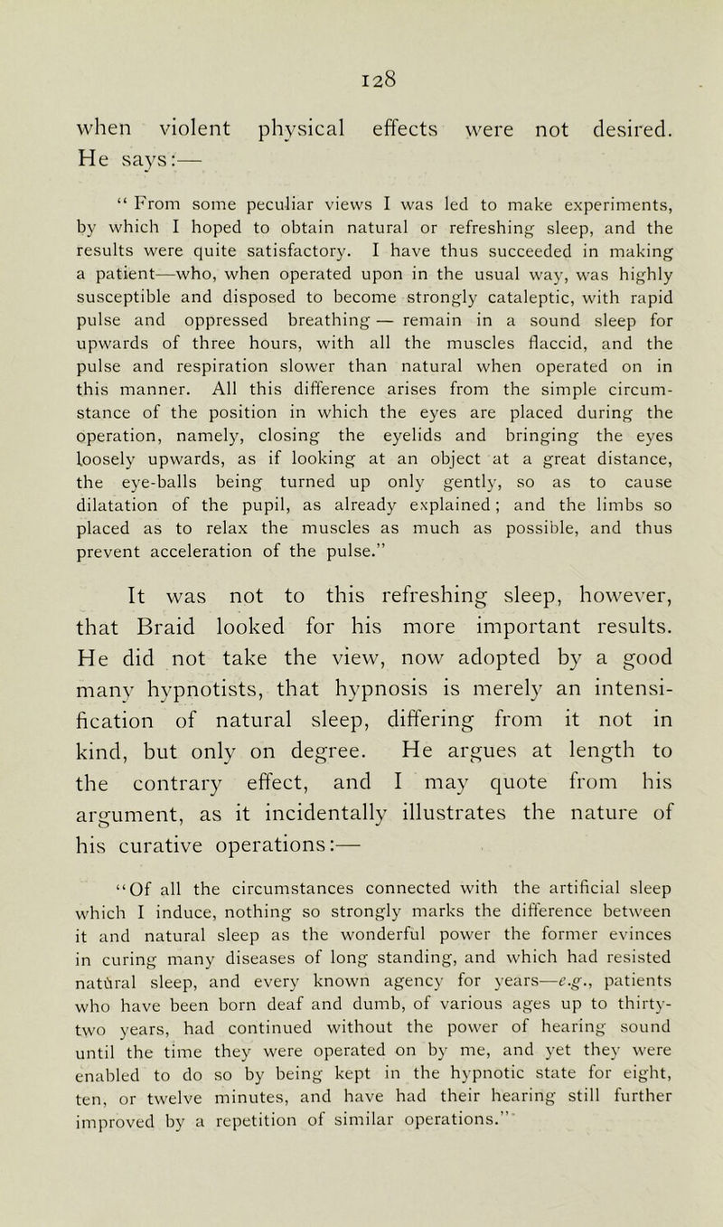 when violent physical effects were not desired. He says:— “ From some peculiar views I was led to make experiments, by which I hoped to obtain natural or refreshing sleep, and the results were quite satisfactory. I have thus succeeded in making a patient—who, when operated upon in the usual way, was highly susceptible and disposed to become strongly cataleptic, with rapid pulse and oppressed breathing — remain in a sound sleep for upwards of three hours, with all the muscles flaccid, and the pulse and respiration slower than natural when operated on in this manner. All this difference arises from the simple circum- stance of the position in which the eyes are placed during the operation, namely, closing the eyelids and bringing the eyes loosely upwards, as if looking at an object at a great distance, the eye-balls being turned up only gently, so as to cause dilatation of the pupil, as already explained; and the limbs so placed as to relax the muscles as much as possible, and thus prevent acceleration of the pulse.” It was not to this refreshing sleep, however, that Braid looked for his more important results. He did not take the view, now adopted by a good many hypnotists, that hypnosis is merely an intensi- fication of natural sleep, differing from it not in kind, but only on degree. He argues at length to the contrary effect, and I may quote from his argument, as it incidentally illustrates the nature of his curative operations:— “Of all the circumstances connected with the artificial sleep which I induce, nothing so strongly marks the difference between it and natural sleep as the wonderful power the former evinces in curing many diseases of long standing, and which had resisted natural sleep, and every known agency for years—e.g., patients who have been born deaf and dumb, of various ages up to thirty- two years, had continued without the power of hearing sound until the time they were operated on by me, and yet they were enabled to do so by being kept in the hypnotic state for eight, ten, or twelve minutes, and have had their hearing still further improved by a repetition of similar operations.”