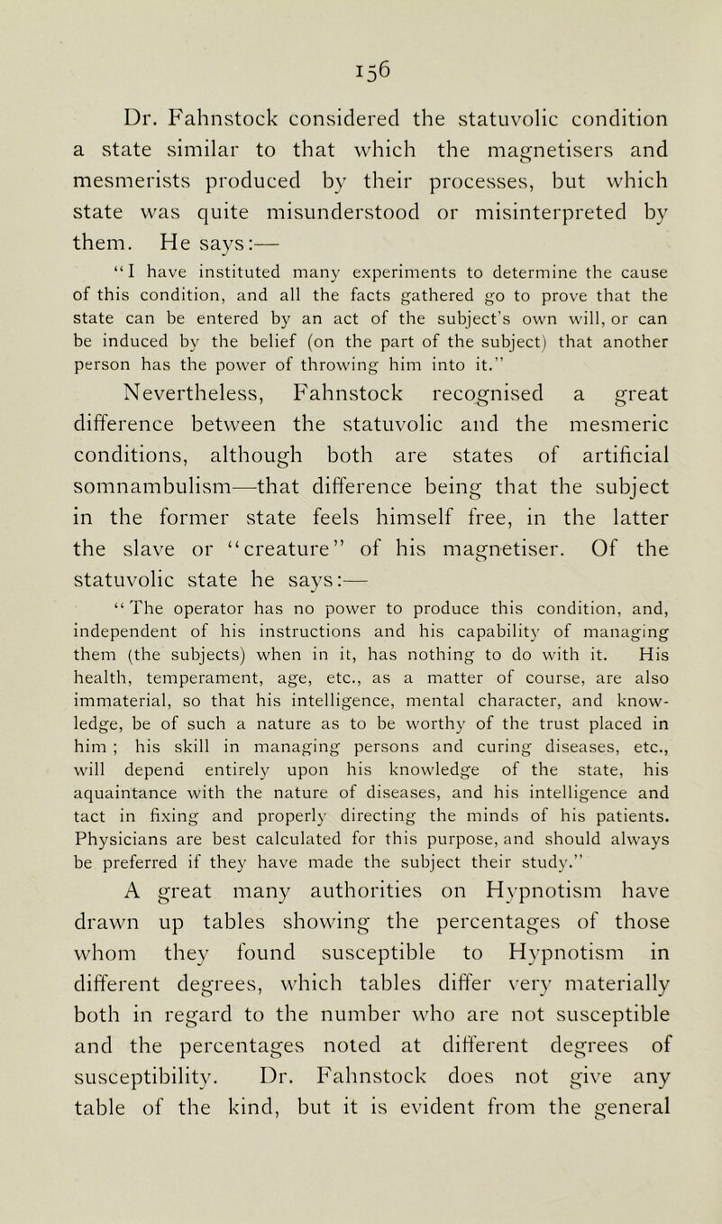 Dr. Fahnstock considered the statuvolic condition a state similar to that which the magnetisers and mesmerists produced by their processes, but which state was quite misunderstood or misinterpreted by them. He says:— “I have instituted many experiments to determine the cause of this condition, and all the facts gathered go to prove that the state can be entered by an act of the subject’s own will, or can be induced by the belief (on the part of the subject) that another person has the power of throwing him into it.” Nevertheless, Fahnstock recognised a great difference between the statuvolic and the mesmeric conditions, although both are states of artificial somnambulism—that difference being that the subject in the former state feels himself free, in the latter the slave or “creature” of his magnetiser. Of the statuvolic state he says:— “The operator has no power to produce this condition, and, independent of his instructions and his capability of managing them (the subjects) when in it, has nothing to do with it. His health, temperament, age, etc., as a matter of course, are also immaterial, so that his intelligence, mental character, and know- ledge, be of such a nature as to be worthy of the trust placed in him ; his skill in managing persons and curing diseases, etc., will depend entirely upon his knowledge of the state, his aquaintance with the nature of diseases, and his intelligence and tact in fixing and properly directing the minds of his patients. Physicians are best calculated for this purpose, and should always be preferred if they have made the subject their study.” A great many authorities on Hypnotism have drawn up tables showing the percentages of those whom they found susceptible to Hypnotism in different degrees, which tables differ very materially both in regard to the number who are not susceptible and the percentages noted at different degrees of susceptibility. Dr. Fahnstock does not give any table of the kind, but it is evident from the general