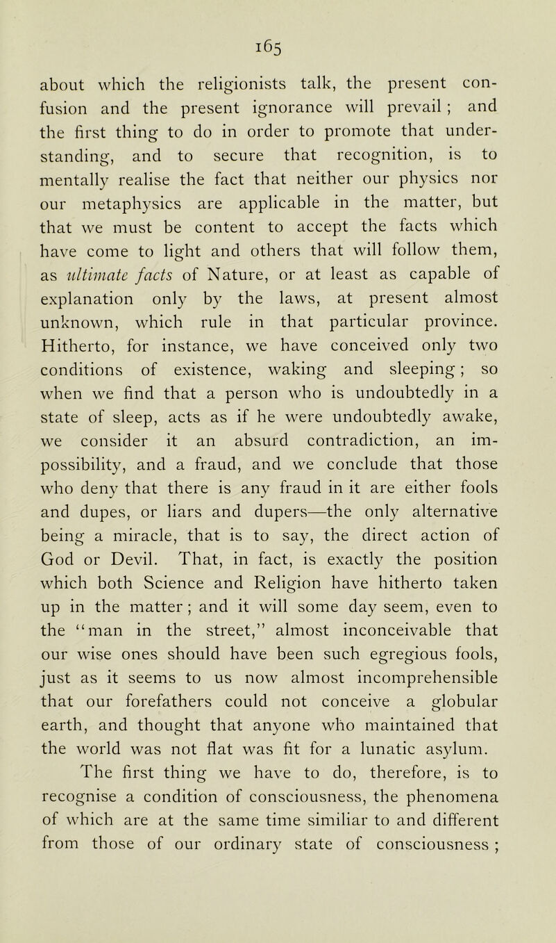 about which the religionists talk, the present con- fusion and the present ignorance will prevail ; and the first thing to do in order to promote that under- standing, and to secure that recognition, is to mentally realise the fact that neither our physics nor our metaphysics are applicable in the matter, but that we must be content to accept the facts which have come to light and others that will follow them, as ultimate facts of Nature, or at least as capable of explanation only by the laws, at present almost unknown, which rule in that particular province. Hitherto, for instance, we have conceived only two conditions of existence, waking and sleeping; so when we find that a person who is undoubtedly in a state of sleep, acts as if he were undoubtedly awake, we consider it an absurd contradiction, an im- possibility, and a fraud, and we conclude that those who deny that there is any fraud in it are either fools and dupes, or liars and dupers—the only alternative being a miracle, that is to say, the direct action of God or Devil. That, in fact, is exactly the position which both Science and Religion have hitherto taken up in the matter ; and it will some day seem, even to the “man in the street,” almost inconceivable that our wise ones should have been such egregious fools, just as it seems to us now almost incomprehensible that our forefathers could not conceive a globular earth, and thought that anyone who maintained that the world was not flat was fit for a lunatic asylum. The first thing we have to do, therefore, is to recognise a condition of consciousness, the phenomena of which are at the same time similiar to and different from those of our ordinary state of consciousness ;