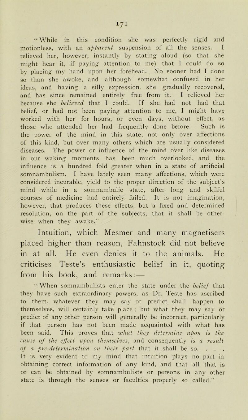 “ While in this condition she was perfectly rigid and motionless, with an apparent suspension of all the senses. I relieved her, however, instantly by stating aloud (so that she might hear it, if paying attention to me) that I could do so by placing my hand upon her forehead. No sooner had I done so than she awoke, and although somewhat confused in her ideas, and having a silly expression, she gradually recovered, and has since remained entirely free from it. I relieved her because she believed that I could. If she had not had that belief, or had not been paying attention to me, I might have worked with her for hours, or even days, without effect, as those who attended her had frequently done before. Such is the power of the mind in this state, not only over affections of this kind, but over many others which are usually considered diseases. The power or influence of the mind over like diseases in our waking moments has been much overlooked, and the influence is a hundred fold greater when in a state of artificial somnambulism. I have lately seen many affections, which were considered incurable, yield to the proper direction of the subject’s mind while in a somnambulic state, after long and skilful courses of medicine had entirely failed. It is not imagination, however, that produces these effects, but a fixed and determined resolution, on the part of the subjects, that it shall be other- wise when they awake.” Intuition, which Mesrner and many magnetisers placed higher than reason, Fahnstock did not believe in at all. He even denies it to the animals. He criticises Teste’s enthusiastic belief in it, quoting from his book, and remarks:— “When somnambulists enter the state under the belief that they have such extraordinary powers, as Dr. Teste has ascribed to them, whatever they may say or predict shall happen to themselves, will certainly take place ; but what they may say or predict of any other person will generally be incorrect, particularly if that person has not been made acquainted with what has been said. This proves that what they determine upon is the cause of the effect upon themselves, and consequently is a result of a pre-determination on their part that it shall be so. It is very evident to my mind that intuition plays no part in obtaining correct information of any kind, and that all that is or can be obtained by somnambulists or persons in any other state is through the senses or faculties properly so called.”