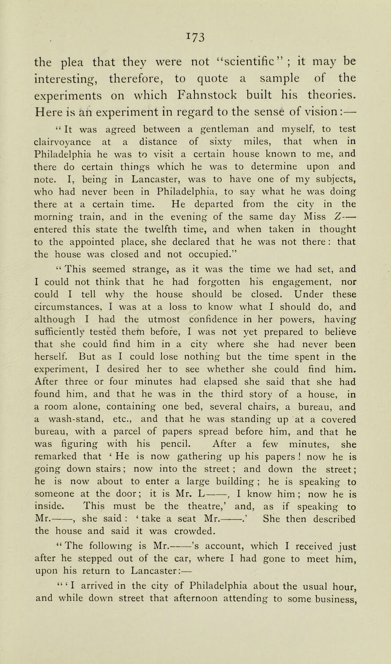 the plea that they were not “scientific” ; it may be interesting, therefore, to quote a sample of the experiments on which Fahnstock built his theories. Here is an experiment in regard to the sense of vision:— “ It was agreed between a gentleman and myself, to test clairvoyance at a distance of sixty miles, that when in Philadelphia he was to visit a certain house known to me, and there do certain things which he was to determine upon and note. I, being in Lancaster, was to have one of my subjects, who had never been in Philadelphia, to say what he was doing there at a certain time. He departed from the city in the morning train, and in the evening of the same day Miss Z— entered this state the twelfth time, and when taken in thought to the appointed place, she declared that he was not there : that the house was closed and not occupied.” “ This seemed strange, as it was the time we had set, and I could not think that he had forgotten his engagement, nor could I tell why the house should be closed. Under these circumstances, I was at a loss to know what I should do, and although I had the utmost confidence in her powers, having sufficiently tested them before, I was not yet prepared to believe that she could find him in a city where she had never been herself. But as I could lose nothing but the time spent in the experiment, I desired her to see whether she could find him. After three or four minutes had elapsed she said that she had found him, and that he was in the third story of a house, in a room alone, containing one bed, several chairs, a bureau, and a wash-stand, etc., and that he was standing up at a covered bureau, with a parcel of papers spread before him, and that he was figuring with his pencil. After a few minutes, she remarked that ‘ He is now gathering up his papers ! now he is going down stairs; now into the street; and down the street; he is now about to enter a large building ; he is speaking to someone at the door; it is Mr. L , I know him; now he is inside. This must be the theatre,’ and, as if speaking to Mr. , she said : ‘ take a seat Mr. .’ She then described the house and said it was crowded. “ The following is Mr. ’s account, which I received just after he stepped out of the car, where I had gone to meet him, upon his return to Lancaster:— “ ‘ I arrived in the city of Philadelphia about the usual hour, and while down street that afternoon attending to some business,