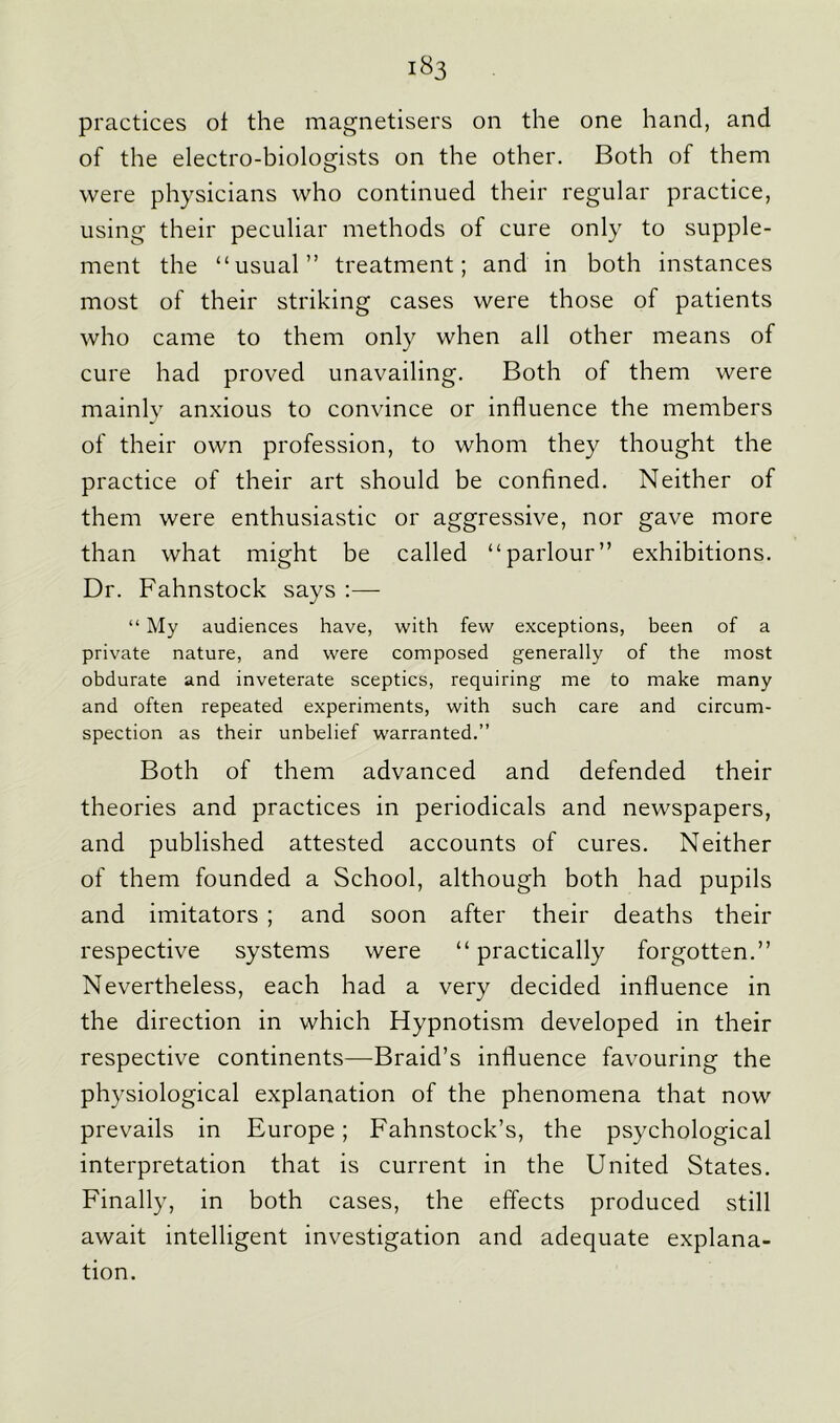 practices ol the magnetisers on the one hand, and of the electro-biologists on the other. Both of them were physicians who continued their regular practice, using their peculiar methods of cure only to supple- ment the “usual” treatment; and in both instances most of their striking cases were those of patients who came to them only when all other means of cure had proved unavailing. Both of them were mainly anxious to convince or influence the members of their own profession, to whom they thought the practice of their art should be confined. Neither of them were enthusiastic or aggressive, nor gave more than what might be called “parlour” exhibitions. Dr. Fahnstock says :— “ My audiences have, with few exceptions, been of a private nature, and were composed generally of the most obdurate and inveterate sceptics, requiring me to make many and often repeated experiments, with such care and circum- spection as their unbelief warranted.” Both of them advanced and defended their theories and practices in periodicals and newspapers, and published attested accounts of cures. Neither of them founded a School, although both had pupils and imitators ; and soon after their deaths their respective systems were “ practically forgotten.” Nevertheless, each had a very decided influence in the direction in which Hypnotism developed in their respective continents—Braid’s influence favouring the physiological explanation of the phenomena that now prevails in Europe; Fahnstock’s, the psychological interpretation that is current in the United States. Finally, in both cases, the effects produced still await intelligent investigation and adequate explana- tion.