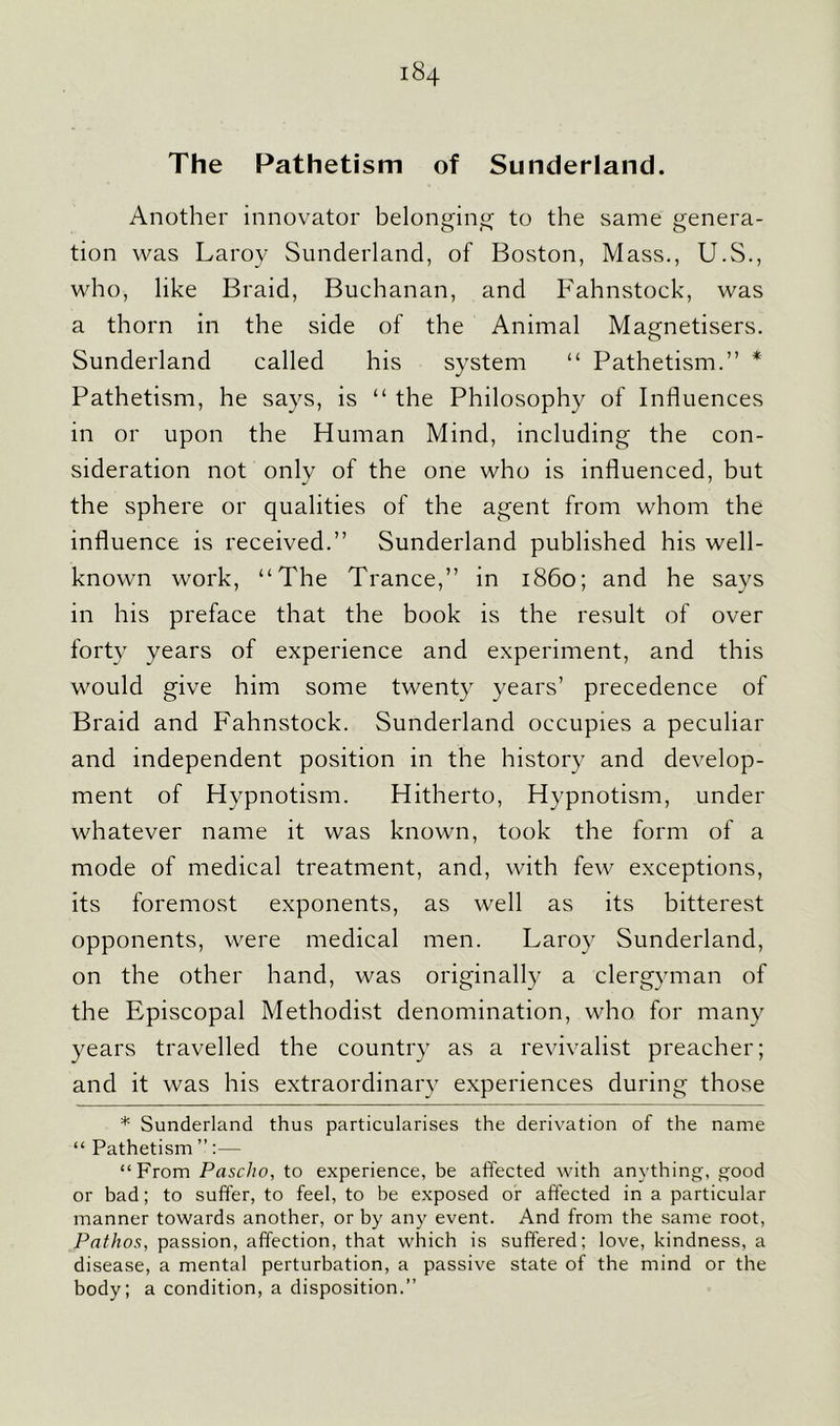 The Pathetism of Sunderland. Another innovator belonging to the same genera- tion was Laroy Sunderland, of Boston, Mass., U.S., who, like Braid, Buehanan, and Fahnstock, was a thorn in the side of the Animal Magnetisers. Sunderland called his system “ Pathetism.” * Pathetism, he says, is “ the Philosophy of Influences in or upon the Human Mind, including the con- sideration not only of the one who is influenced, but the sphere or qualities of the agent from whom the influence is received.” Sunderland published his well- known work, “The Trance,” in i860; and he says in his preface that the book is the result of over forty years of experience and experiment, and this would give him some twenty years’ precedence of Braid and Fahnstock. Sunderland occupies a peculiar and independent position in the history and develop- ment of Hypnotism. Hitherto, Hypnotism, under whatever name it was known, took the form of a mode of medical treatment, and, with few exceptions, its foremost exponents, as well as its bitterest opponents, were medical men. Laroy Sunderland, on the other hand, was originally a clergyman of the Episcopal Methodist denomination, who for many years travelled the country as a revivalist preacher; and it was his extraordinary experiences during those * Sunderland thus particularises the derivation of the name “ Pathetism ”:— “From Pascho, to experience, be affected with anything, good or bad; to suffer, to feel, to be exposed or affected in a particular manner towards another, or by any event. And from the same root, Pathos, passion, affection, that which is suffered; love, kindness, a disease, a mental perturbation, a passive state of the mind or the body; a condition, a disposition.”