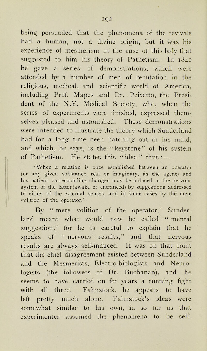 ig2 being persuaded that the phenomena of the revivals had a human, not a divine origin, but it was his experience of mesmerism in the case of this lady that suggested to him his theory of Pathetism. In 1841 he gave a series of demonstrations, which were attended by a number of men of reputation in the religious, medical, and scientific world of America, including Prof. Mapes and Dr. Peixetto, the Presi- dent of the N.Y. Medical Societv, who, when the series of experiments were finished, expressed them- selves pleased and astonished. These demonstrations were intended to illustrate the theory which Sunderland had for a long time been hatching out in his mind, and which, he says, is the “kevstone” of his system of Pathetism. He states this “idea” thus:— “When a relation is once established between an operator (or any given substance, real or imaginary, as the agent) and his patient, corresponding changes may be induced in the nervous system of the latter (awake or entranced) by suggestions addressed to either of the external senses, and in some cases by the mere volition of the operator.” By “ mere volition of the operator,” Sunder- land meant what would now be called “ mental suggestion,” for he is careful to explain that he speaks of “ nervous results,” and that nervous results are always self-induced. It was on that point that the chief disagreement existed between Sunderland and the Mesmerists, Electro-biologists and Neuro- logists (the followers of Dr. Buchanan), and he seems to have carried on for years a running fight with all three. Fahnstock, he appears to have left pretty much alone. Fahnstock’s ideas were somewhat similar to his own, in so far as that experimenter assumed the phenomena to be self-