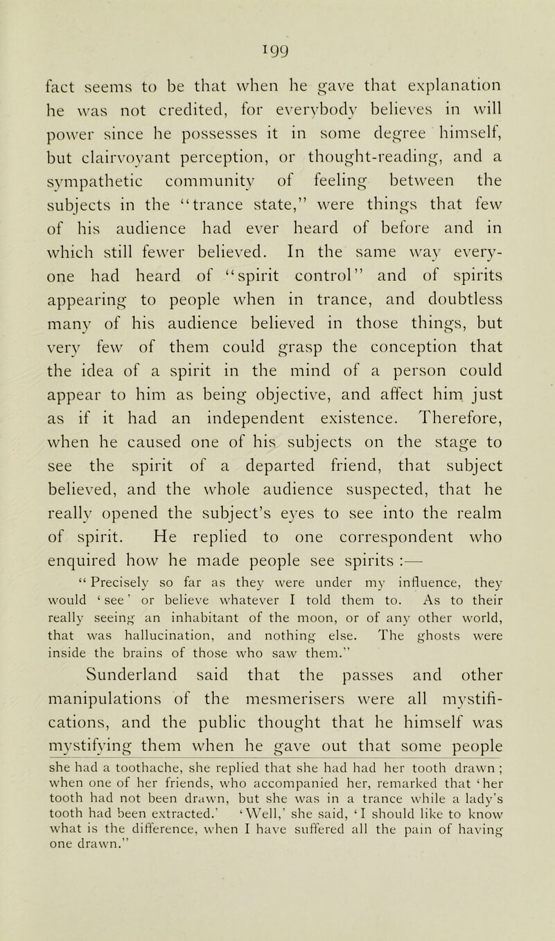 fact seems to be that when he gave that explanation he was not credited, for everybody believes in will power since he possesses it in some degree himself, but clairvoyant perception, or thought-reading, and a sympathetic community of feeling between the subjects in the “trance state,” were things that few of his audience had ever heard of before and in which still fewer believed. In the same way every- one had heard of “spirit control” and of spirits appearing to people when in trance, and doubtless many of his audience believed in those things, but very few of them could grasp the conception that the idea of a spirit in the mind of a person could appear to him as being objective, and affect him just as if it had an independent existence. Therefore, when he caused one of his subjects on the stage to see the spirit of a departed friend, that subject believed, and the whole audience suspected, that he really opened the subject’s eyes to see into the realm of spirit. He replied to one correspondent who enquired how he made people see spirits :— “ Precisely so far as they were under my influence, they would ‘ see ’ or believe whatever I told them to. As to their really seeing an inhabitant of the moon, or of any other world, that was hallucination, and nothing else. The ghosts were inside the brains of those who saw them.” Sunderland said that the passes and other manipulations of the mesmerisers were all mystifi- cations, and the public thought that he himself was mystifying them when he gave out that some people she had a toothache, she replied that she had had her tooth drawn ; when one of her friends, who accompanied her, remarked that ‘her tooth had not been drawn, but she was in a trance while a lady’s tooth had been extracted.’ ‘Well,’ she said, ‘I should like to know what is the difference, when I have suffered all the pain of having one drawn.”