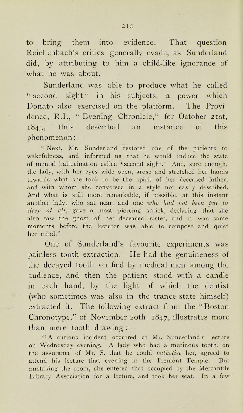 to bring them into evidence. That question Reichenbach’s critics generally evade, as Sunderland did, by attributing to him a child-like ignorance of what he was about. Sunderland was able to produce what he called “second sight” in his subjects, a power which Donato also exercised on the platform. The Provi- dence, R.I., “ Evening Chronicle,” for October 21st, 1843, thus described an instance of this phenomenon:— “ Next, Mr. Sunderland restored one of the patients to wakefulness, and informed us that he would induce the state of mental hallucination called ‘ second sight.’ And, sure enough, the lady, with her eyes wide open, arose and stretched her hands towards what she took to be the spirit of her deceased father, and with whom she conversed in a style not easily described. And what is still more remarkable, if possible, at this instant another lady, who sat near, and one who had not been put to sleep at all, gave a most piercing shriek, declaring that she also saw the ghost of her deceased sister, and it was some moments before the lecturer was able to compose and quiet her mind.” One of Sunderland’s favourite experiments was painless tooth extraction. He had the genuineness of the decayed tooth verified by medical men among the audience, and then the patient stood with a candle in each hand, by the light of which the dentist (who sometimes was also in the trance state himself) extracted it. The following extract from the “Boston Chronotype,” of November 20th, 1847, illustrates more than mere tooth drawing :— “ A curious incident occurred at Mr. Sunderland's lecture on Wednesday evening. A lady who had a mutinous tooth, on the assurance of Mr. S. that he could patlietise her, agreed to attend his lecture that evening in the Tremont Temple. But mistaking the room, she entered that occupied by the Mercantile Library Association for a lecture, and took her seat. In a few