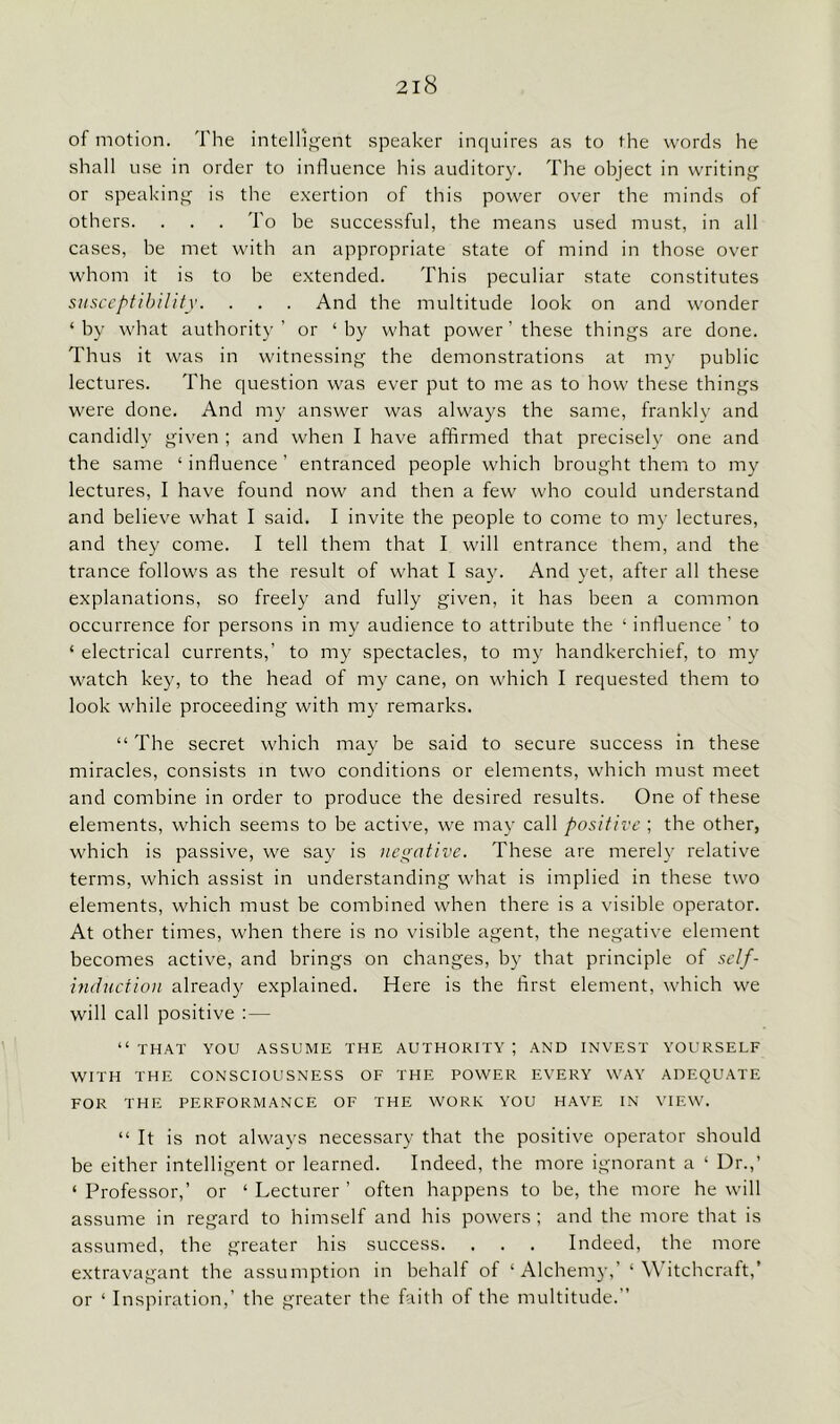 of motion. The intelligent speaker inquires as to the words he shall use in order to influence his auditory. The object in writing or speaking is the exertion of this power over the minds of others. . . . To be successful, the means used must, in all cases, be met with an appropriate state of mind in those over whom it is to be extended. This peculiar state constitutes susceptibility. . . . And the multitude look on and wonder ‘by what authority’ or ‘by what power ’ these things are done. Thus it was in witnessing the demonstrations at my public lectures. The question was ever put to me as to how these things were done. And my answer was always the same, frankly and candidly given ; and when I have affirmed that precisely one and the same ‘ influence ’ entranced people which brought them to my lectures, I have found now and then a few who could understand and believe what I said. I invite the people to come to my lectures, and they come. I tell them that I will entrance them, and the trance follows as the result of what I say. And yet, after all these explanations, so freely and fully given, it has been a common occurrence for persons in my audience to attribute the ‘ influence ’ to ‘ electrical currents,’ to my spectacles, to my handkerchief, to my watch key, to the head of my cane, on which I requested them to look while proceeding with my remarks. “ The secret which may be said to secure success in these miracles, consists in two conditions or elements, which must meet and combine in order to produce the desired results. One of these elements, which seems to be active, we may call positive ; the other, which is passive, we say is negative. These are merely relative terms, which assist in understanding what is implied in these two elements, which must be combined when there is a visible operator. At other times, when there is no visible agent, the negative element becomes active, and brings on changes, by that principle of self- induction already explained. Here is the first element, which we will call positive : — “ THAT YOU ASSUME THE AUTHORITY ; AND INVEST YOURSELF WITH THE CONSCIOUSNESS OF THE POWER EVERY WAY ADEQUATE FOR THE PERFORMANCE OF THE WORK YOU HAVE IN VIEW. “ It is not always necessary that the positive operator should be either intelligent or learned. Indeed, the more ignorant a ‘ Dr.,’ ‘ Professor,’ or ‘ Lecturer ’ often happens to be, the more he will assume in regard to himself and his powers; and the more that is assumed, the greater his success. . . . Indeed, the more extravagant the assumption in behalf of 1 Alchemy,’‘ Witchcraft,’ or 1 Inspiration,’ the greater the faith of the multitude.”