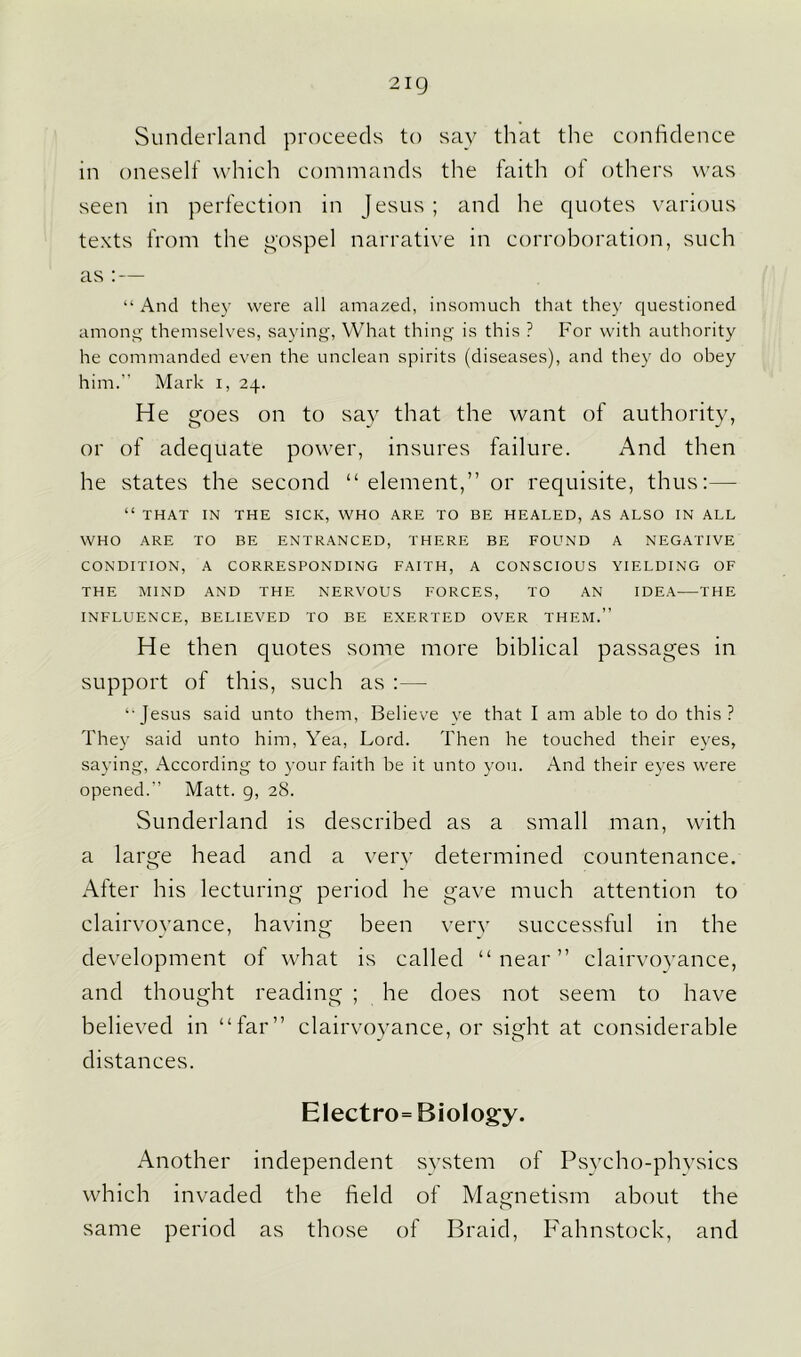 2ig Sunderland proceeds to say that the confidence in oneself which commands the faith of others was seen in perfection in Jesus; and he quotes various texts from the gospel narrative in corroboration, such as :— “ And they were all amazed, insomuch that they questioned among themselves, saying, What thing is this ? For with authority he commanded even the unclean spirits (diseases), and they do obey him.” Mark i, 24. He goes on to say that the want of authority, or of adequate power, insures failure. And then he states the second “ element,” or requisite, thus:— “ THAT IN THE SICK, WHO ARE TO BE HEALED, AS ALSO IN ALL WHO ARE TO BE ENTRANCED, THERE BE FOUND A NEGATIVE CONDITION, A CORRESPONDING FAITH, A CONSCIOUS YIELDING OF THE MIND AND THE NERVOUS FORCES, TO AN IDEA THE INFLUENCE, BELIEVED TO BE EXERTED OVER THEM.” He then quotes some more biblical passages in support of this, such as :— ‘■Jesus said unto them, Believe ye that I am able to do this? They said unto him, Yea, Lord. Then he touched their eyes, saying, According to your faith be it unto you. And their eyes were opened.” Matt. 9, 28. Sunderland is described as a small man, with a large head and a very determined countenance. After his lecturing period he gave much attention to clairvoyance, having been very successful in the development of what is called “near” clairvoyance, and thought reading ; he does not seem to have believed in “far” clairvoyance, or sight at considerable distances. Electron Biology. Another independent system of Psycho-physics which invaded the field of Magnetism about the same period as those of Braid, Fahnstock, and