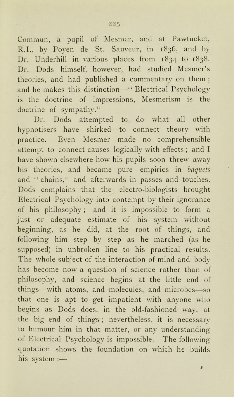 Commun, a pupil ol Mesmer, and at Pawtucket, R.I., by Poyen de St. Sauveur, in 1836, and by Dr. Underhill in various places from 1834 to 1838. Dr. Dods himself, however, had studied Mesmer’s theories, and had published a commentary on them ; and he makes this distinction—■“ Electrical Psychology is the doctrine of impressions, Mesmerism is the doctrine of sympathy.” Dr. Dods attempted to do what all other hypnotisers have shirked—to connect theory with practice. Even Mesmer made no comprehensible attempt to connect causes logically with effects ; and I have shown elsewhere how his pupils soon threw away his theories, and became pure empirics in baquets and “ chains,” and afterwards in passes and touches. Dods complains that the electro-biologists brought Electrical Psychology into contempt by their ignorance of his philosophy ; and it is impossible to form a just or adequate estimate of his system without beginning, as he did, at the root of things, and following him step by step as he marched (as he supposed) in unbroken line to his practical results. The whole subject of the interaction of mind and body has become now a question of science rather than of philosophy, and science begins at the little end of things—with atoms, and molecules, and microbes—so that one is apt to get impatient with anyone who begins as Dods does, in the old-fashioned way, at the big end of things ; nevertheless, it is necessary to humour him in that matter, or any understanding of Electrical Psychology is impossible. The following quotation shows the foundation on which he builds his system :—