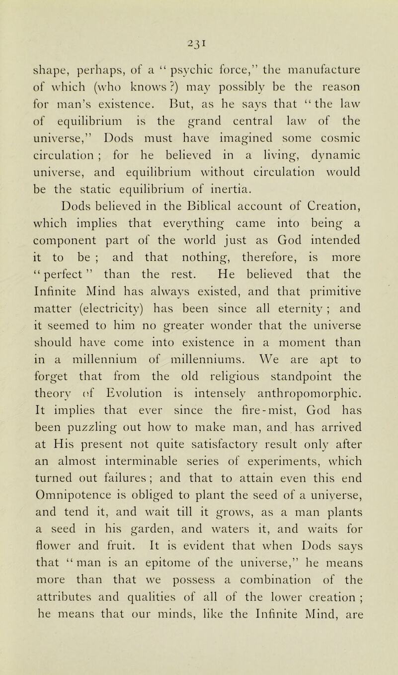 23 1 shape, perhaps, of a “ psychic force,” the manufacture of which (who knows ?) may possibly be the reason for man’s existence. But, as he says that “ the law of equilibrium is the grand central law of the universe,” Dods must have imagined some cosmic circulation ; for he believed in a living, dynamic universe, and equilibrium without circulation would be the static equilibrium of inertia. Dods believed in the Biblical account of Creation, which implies that everything came into being a component part of the world just as God intended it to be ; and that nothing, therefore, is more “ perfect ” than the rest. He believed that the Infinite Mind has always existed, and that primitive matter (electricity) has been since all eternity ; and it seemed to him no greater wonder that the universe should have come into existence in a moment than in a millennium of millenniums. We are apt to forget that from the old religious standpoint the theory (if Evolution is intensely anthropomorphic. It implies that ever since the fire-mist, God has been puzzling out how to make man, and has arrived at His present not quite satisfactory result only after an almost interminable series of experiments, which turned out failures; and that to attain even this end Omnipotence is obliged to plant the seed of a universe, and tend it, and wait till it grows, as a man plants a seed in his garden, and waters it, and waits for flower and fruit. It is evident that when Dods says that “ man is an epitome of the universe,” he means more than that we possess a combination of the attributes and qualities of all of the lower creation ; he means that our minds, like the Infinite Mind, are