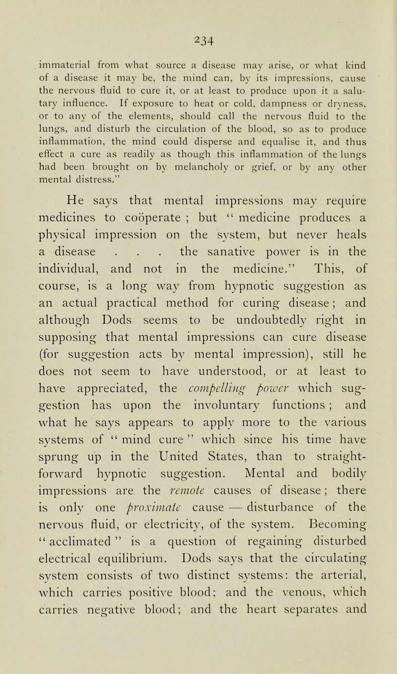 immaterial from what source a disease may arise, or what kind of a disease it may be, the mind can, by its impressions, cause the nervous fluid to cure it, or at least to produce upon it a salu- tary influence. If exposure to heat or cold, dampness or dryness, or to any of the elements, should call the nervous fluid to the lungs, and disturb the circulation of the blood, so as to produce inflammation, the mind could disperse and equalise it, and thus effect a cure as readily as though this inflammation of the lungs had been brought on by melancholy or grief, or by any other mental distress.” He says that mental impressions may require medicines to cooperate ; but “ medicine produces a physical impression on the system, but never heals a disease . . . the sanative power is in the individual, and not in the medicine.” This, of course, is a long way from hypnotic suggestion as an actual practical method for curing disease ; and although Dods seems to be undoubtedly right in supposing that mental impressions can cure disease (for suggestion acts by mental impression), still he does not seem to have understood, or at least to have appreciated, the compelling power which sug- gestion has upon the involuntary functions ; and what he says appears to apply more to the various systems of “ mind cure ” which since his time have sprung up in the United States, than to straight- forward hypnotic suggestion. Mental and bodily impressions are the remote causes of disease ; there is only one proximate cause — disturbance of the nervous fluid, or electricity, of the system. Becoming “ acclimated ” is a question of regaining disturbed electrical equilibrium. Dods says that the circulating system consists of two distinct systems: the arterial, which carries positive blood; and the venous, which carries negative blood; and the heart separates and