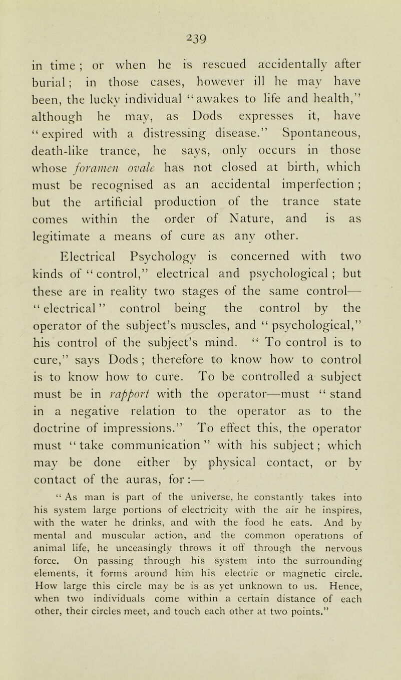 in time ; or when he is rescued accidentally after burial; in those cases, however ill he may have been, the lucky individual “awakes to life and health,” although he may, as Dods expresses it, have “ expired with a distressing disease.” Spontaneous, death-like trance, he says, only occurs in those whose foramen ovale has not closed at birth, which must be recognised as an accidental imperfection ; but the artificial production of the trance state comes within the order of Nature, and is as legitimate a means of cure as anv other. Electrical Psychology is concerned with two kinds of “ control,” electrical and psychological ; but these are in reality two stages of the same control— “ electrical ” control being the control by the operator of the subject’s muscles, and “ psychological,” his control of the subject’s mind. “To control is to cure,” savs Dods ; therefore to know how to control is to know how to cure. To be controlled a subject must be in rapport with the operator—must “ stand in a negative relation to the operator as to the doctrine of impressions.” To effect this, the operator must “take communication” with his subject; which may be done either by physical contact, or bv contact of the auras, for :— “ As man is part of the universe, he constantly takes into his system large portions of electricity with the air he inspires, with the water he drinks, and with the food he eats. And by mental and muscular action, and the common operations of animal life, he unceasingly throws it off through the nervous force. On passing through his system into the surrounding elements, it forms around him his electric or magnetic circle. How large this circle may be is as yet unknown to us. Hence, when two individuals come within a certain distance of each other, their circles meet, and touch each other at two points.”