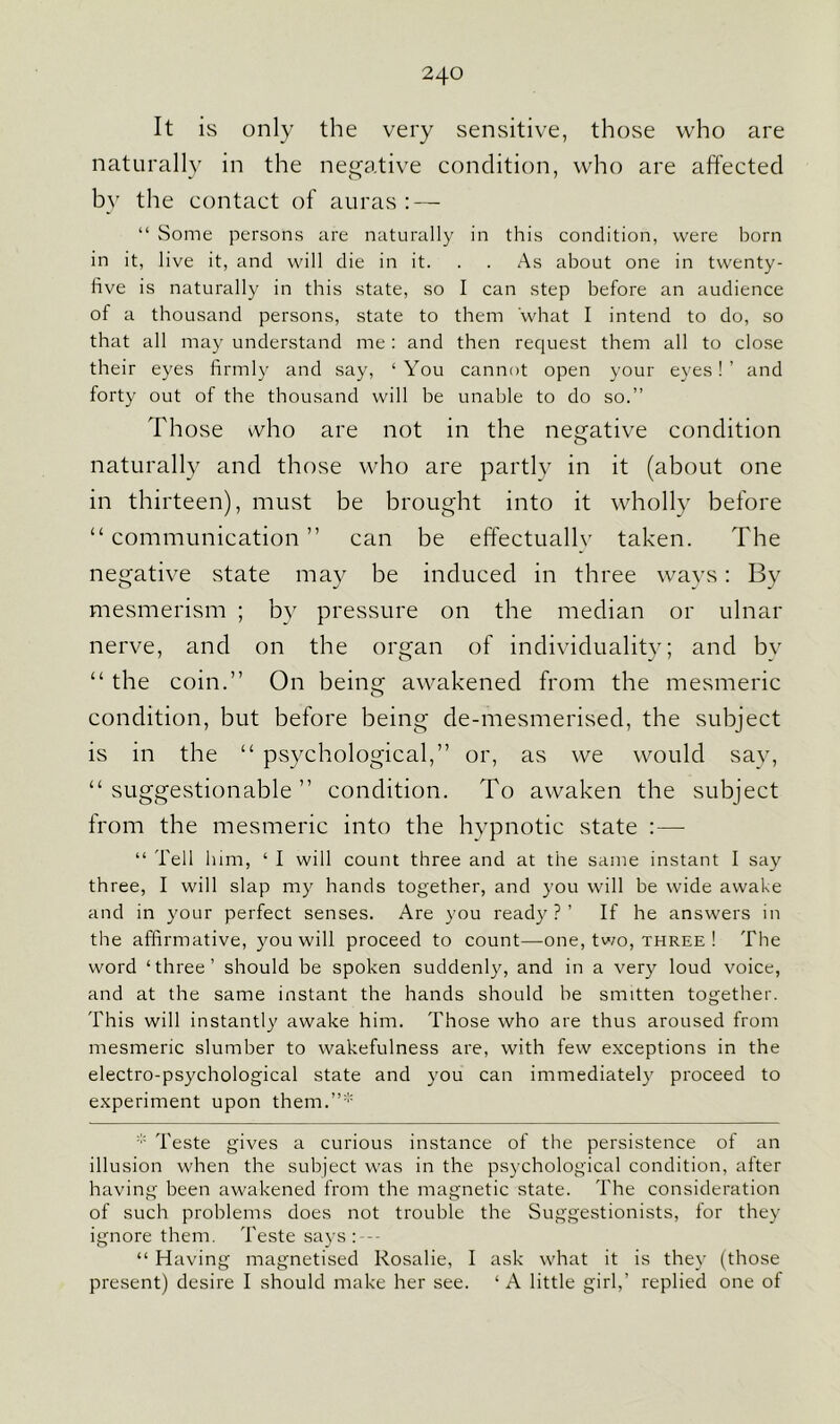 It is only the very sensitive, those who are naturally in the negative condition, who are affected bv the contact of auras : — “ Some persons are naturally in this condition, were born in it, live it, and will die in it. . . As about one in twenty- five is naturally in this state, so I can step before an audience of a thousand persons, state to them what I intend to do, so that all may understand me: and then request them all to close their eyes firmly and say, ‘You cannot open your eyes!’ and forty out of the thousand will be unable to do so.” Those who are not in the negative condition naturally and those who are partly in it (about one in thirteen), must be brought into it wholly before “communication” can be effectually taken. The negative state may be induced in three ways: By mesmerism ; by pressure on the median or ulnar nerve, and on the organ of individuality; and by “ the coin.” On being awakened from the mesmeric condition, but before being de-mesmerised, the subject is in the “ psychological,” or, as we would say, “ suggestionable ” condition. To awaken the subject from the mesmeric into the hypnotic state :—- “ Tell him, ‘ I will count three and at the same instant I say three, I will slap my hands together, and you will be wide awake and in your perfect senses. Are you ready?’ If he answers in the affirmative, you will proceed to count—one, two, three ! The word ‘three’ should be spoken suddenly, and in a very loud voice, and at the same instant the hands should he smitten together. This will instantly awake him. Those who are thus aroused from mesmeric slumber to wakefulness are, with few exceptions in the electro-psychological state and you can immediately proceed to experiment upon them.”* * Teste gives a curious instance of the persistence of an illusion when the subject was in the psychological condition, after having been awakened from the magnetic state. The consideration of such problems does not trouble the Suggestionists, for they ignore them. Teste says :--- “ Having magnetised Rosalie, I ask what it is they (those present) desire I should make her see. ‘ A little girl,’ replied one of