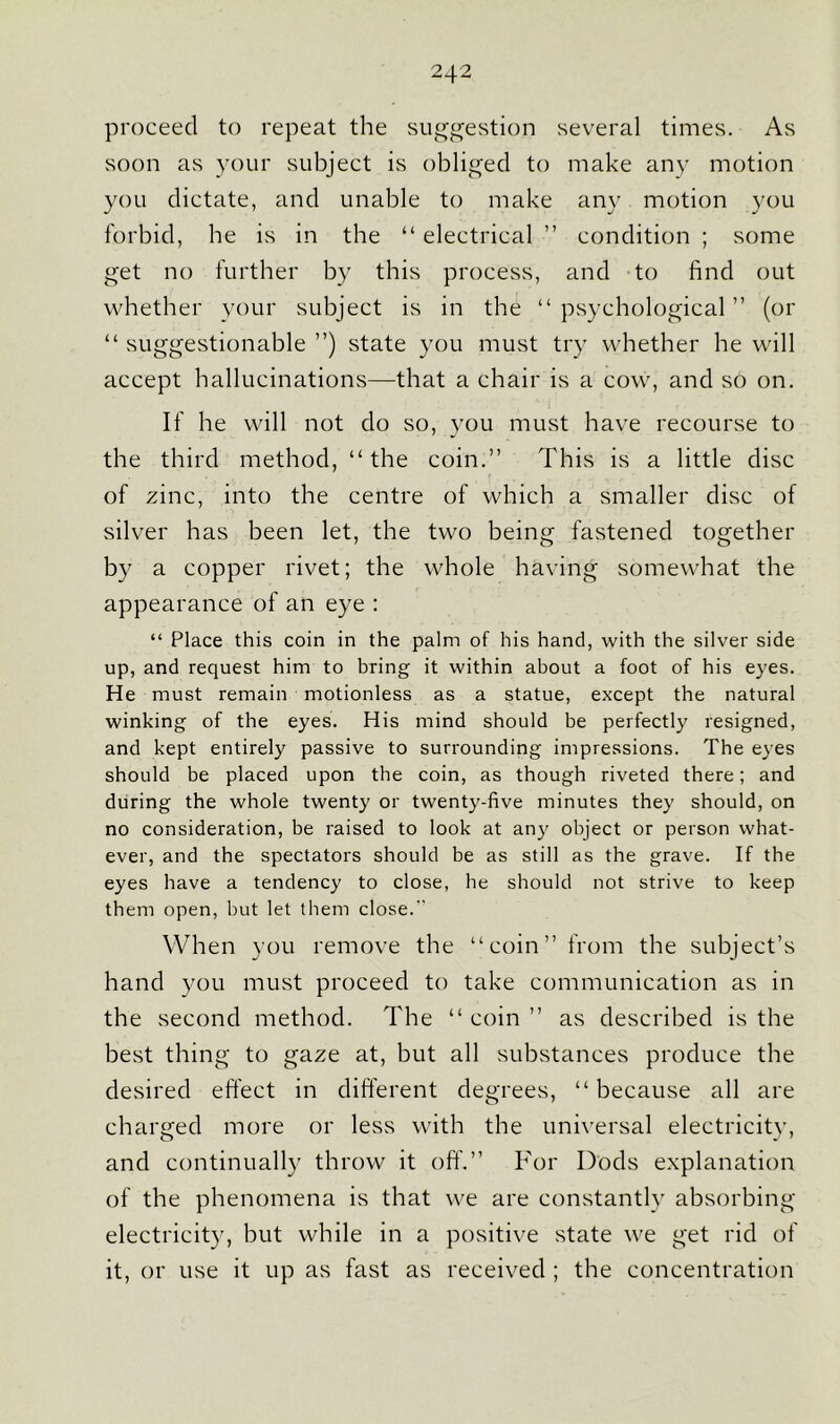 proceed to repeat the suggestion several times. As soon as your subject is obliged to make any motion you dictate, and unable to make any motion you forbid, be is in the “electrical ” condition ; some get no further by this process, and to find out whether your subject is in the “psychological” (or “ suggestionable ”) state you must try whether he will accept hallucinations—that a chair is a cow, and so on. If he will not do so, you must have recourse to the third method, “the coin.” This is a little disc of zinc, into the centre of which a smaller disc of silver has been let, the two being fastened together by a copper rivet; the whole having somewhat the appearance of an eye : “ Place this coin in the palm of his hand, with the silver side up, and request him to bring it within about a foot of his eyes. He must remain motionless as a statue, except the natural winking of the eyes. His mind should be perfectly resigned, and kept entirely passive to surrounding impressions. The eyes should be placed upon the coin, as though riveted there; and during the whole twenty or twenty-five minutes they should, on no consideration, be raised to look at any object or person what- ever, and the spectators should be as still as the grave. If the eyes have a tendency to close, he should not strive to keep them open, but let them close. When you remove the “coin” from the subject’s hand you must proceed to take communication as in the second method. The “ coin ” as described is the best thing to gaze at, but all substances produce the desired effect in different degrees, “ because all are charged more or less with the universal electricity, and continually throw it off.” For Dods explanation of the phenomena is that we are constantly absorbing electricity, but while in a positive state we get rid of it, or use it up as fast as received ; the concentration