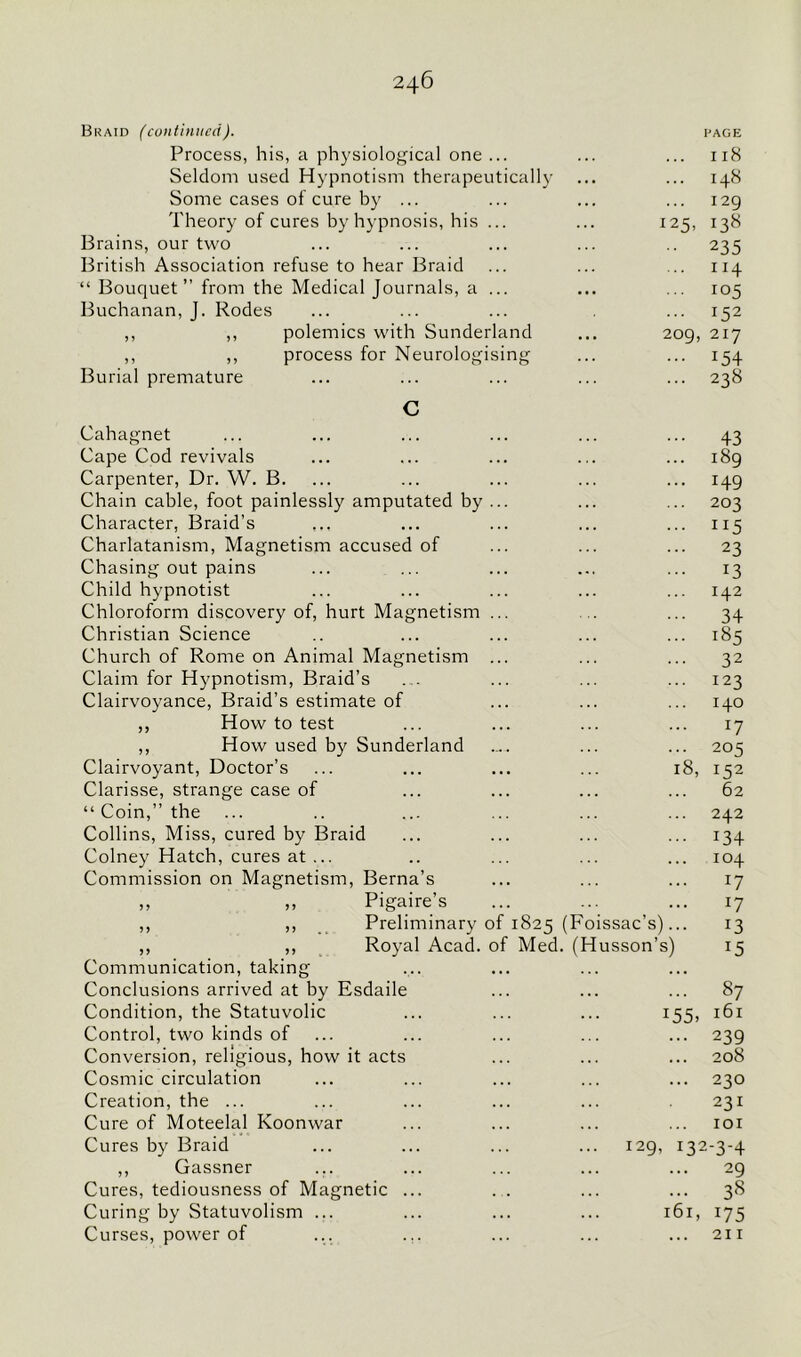 Braid (continued). PAGE Process, his, a physiological one ... Il8 Seldom used Hypnotism therapeutically I48 Some cases of cure by ... I2g Theory of cures by hypnosis, his ... 125, 138 Brains, our two 235 British Association refuse to hear Braid I 14 “ Bouquet” from the Medical Journals, a ... 105 Buchanan, J. Rodes l52 ,, ,, polemics with Sunderland 209, 217 ,, ,, process for Neurologising :54 Burial premature 238 C Cahagnet 43 Cape Cod revivals 189 Carpenter, Dr. W. B. 149 Chain cable, foot painlessly amputated by ... 203 Character, Braid’s 115 Charlatanism, Magnetism accused of 23 Chasing out pains 13 Child hypnotist 142 Chloroform discovery of, hurt Magnetism ... 34 Christian Science 185 Church of Rome on Animal Magnetism ... 32 Claim for Hypnotism, Braid’s 123 Clairvoyance, Braid’s estimate of 140 ,, How to test 17 ,, How used by Sunderland 205 Clairvoyant, Doctor’s 18, 152 Clarisse, strange case of 62 “ Coin,” the 242 Collins, Miss, cured by Braid :34 Colney Hatch, cures at ... 104 Commission on Magnetism, Berna’s *7 ,, ,, Pigaire’s l7 ,, ,, Preliminary of 1825 (Foissac’s)... 13 ,, ,, Royal Acad, of Med. (Husson’s) 15 Communication, taking Conclusions arrived at by Esdaile 87 Condition, the Statuvolic i55» 161 Control, two kinds of 239 Conversion, religious, how it acts 208 Cosmic circulation 230 Creation, the ... 231 Cure of Moteelal Koonwar IOI Cures by Braid ... 129, 132-3-4 ,, Gassner 29 Cures, tediousness of Magnetic ... 38 Curing by Statuvolism ... 161, *75 Curses, power of ... ... ... 21 r