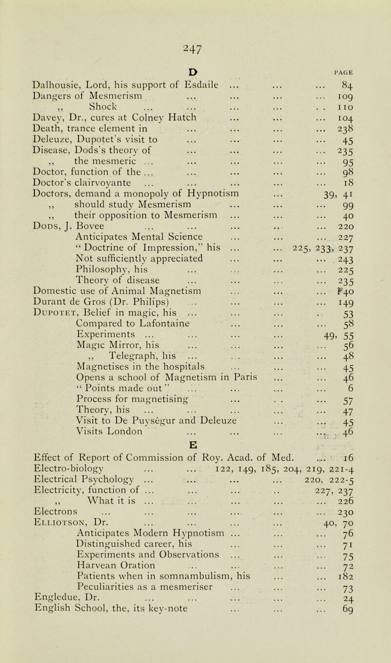 D PAGE Dalhousie, Lord, his support of Esdaile ... 84 Dangers of Mesmerism 109 ,, Shock 110 Davey, Dr., cures at Colney Hatch 104 Death, trance element in ... 238 Deleuze, Dupotet’s visit to ... 45 Disease, Dods's theory of ... 235 ,, the mesmeric ... 95 Doctor, function of the ... 98 Doctor's clairvoyante 18 Doctors, demand a monopoly of Hypnotism 39. 41 ,, should study Mesmerism ... 99 ,, their opposition to Mesmerism 40 Dods, J. Bovee 220 Anticipates Mental Science ... 227 “ Doctrine of Impression,” his ... ... 225, 233, 237 Not sufficiently appreciated ... 243 Philosophy, his ... 225 Theory of disease ... 235 Domestic use of Animal Magnetism ... ^40 Durant de Gros (Dr. Philips) ... 149 Dupotf.t, Belief in magic, his 53 Compared to Lafontaine 58 Experiments ... 49. 55 Magic Mirror, his 56 ,, Telegraph, his 48 Magnetises in the hospitals ... 45 Opens a school of Magnetism in Paris 46 “ Points made out ” 6 Process for magnetising 57 Theory, his ... 47 Visit to De Puysegur and Deleuze 45 Visits London n: 46 E Effect of Report of Commission of Roy. Acad, of Med. 16 Electro-biology ... ... 122, 149, 185, 204, 219, 221-4 Electrical Psychology ... 220, 222-5 Electricity, function of ... 227, 237 ,, What it is ... 226 Electrons ... 230 Elliotson, Dr. 40, 70 Anticipates Modern Hypnotism ... 76 Distinguished career, his 71 Experiments and Observations ... 75 Harvean Oration 72 Patients when in somnambulism, his 182 Peculiarities as a mesmeriser 73 Engledue, Dr. 24 English School, the, its key-note 69