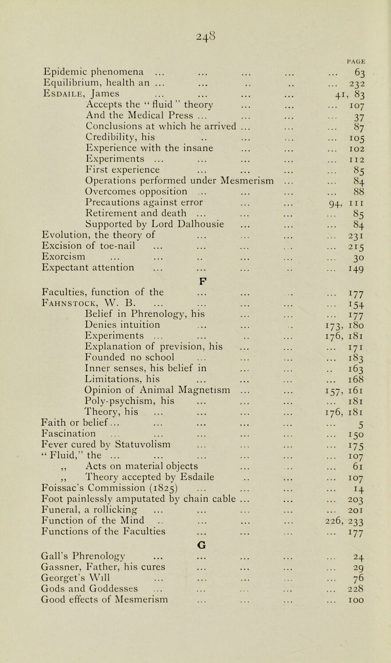 24^ PAGE Epidemic phenomena ... ... ... ... ... 63 Equilibrium, health an ... ... .. .. ... 232 Esdaile, James ... ... ... ... 41, 83 Accepts the “ fluid ” theory ... ... ... 107 And the Medical Press ... ... ... ... 37 Conclusions at which he arrived ... ... ... 87 Credibility, his .. ... ... ... 105 Experience with the insane ... ... ... 102 Experiments ... ... ... ... ... 112 First experience ... ... ... ... 85 Operations performed under Mesmerism ... ... 84 Overcomes opposition ... ... ... ... 88 Precautions against error ... ... 94, m Retirement and death ... ... ... ... 85 Supported by Lord Dalhousie ... ... ... 84 Evolution, the theory of ... ... ... ... 231 Excision of toe-nail ... ... ... . . ... 215 Exorcism ... ... .. ... ... ... 30 Expectant attention ... ... ... .. ... 149 F Faculties, function of the ... ... .. ... 177 Fahnstock, W. B. ... ... ... ... ... 154 Belief in Phrenology, his ... ... ... 177 Denies intuition ... ... . 173, 180 Experiments ... ... .. ... 176, 181 Explanation of prevision, his ... ... ... 171 Founded no school ... ... ... ... 183 Inner senses, his belief in ... ... .. 163 Limitations, his ... ... ... ... 168 Opinion of Animal Magnetism ... ... 157, 161 Poly-psychism, his ... ... ... ... 181 Theory, his ... ... ... ... 176, 181 Faith or belief... ... ... ... ... ... 5 Fascination ... ... ... ... ... ... 150 Fever cured by Statuvolism ... ... ... ... 175 “ Fluid,” the ... ... ... ... ... ... 107 ,, Acts on material objects ... .. ... 61 ,, Theory accepted by Esdaile .. ... ... 107 Foissac’s Commission (1825) ... ... ... ... 14 Foot painlessly amputated by chain cable ... ... ... 203 Funeral, a rollicking ... ... ... ... ... 201 Function of the Mind ... ... ... 226, 233 Functions of the Faculties ... ... ... ... 177 G Gall’s Phrenology ... ... ... ... ... 24 Gassner, Father, his cures ... ... ... ... 29 Georget’s Will ... ... ... ... ... 76 Gods and Goddesses ... ... ... ... ... 228 Good effects of Mesmerism ... ... ... ... 100