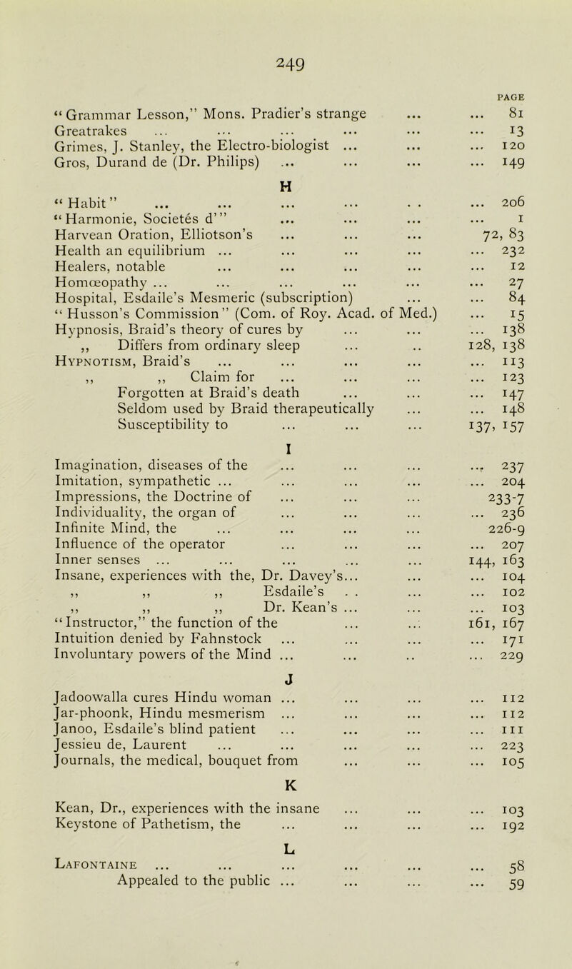 “Grammar Lesson,” Mons. Pradier’s strange Greatrakes Grimes, J. Stanley, the Electro-biologist ... Gros, Durand de (Dr. Philips) H “ Habit ” “ Harmonie, Societes d’” Harvean Oration, Elliotson’s Health an equilibrium ... Healers, notable Homoeopathy ... Hospital, Esdaile’s Mesmeric (subscription) “ Husson’s Commission” (Com. of Roy. Acad, of Med.) Hypnosis, Braid's theory of cures by ,, Differs from ordinary sleep Hypnotism, Braid’s ,, ,, Claim for Forgotten at Braid’s death Seldom used by Braid therapeutically Susceptibility to I Imagination, diseases of the Imitation, sympathetic ... Impressions, the Doctrine of Individuality, the organ of Infinite Mind, the Influence of the operator Inner senses ... Insane, experiences with the, Dr. Davey’s... ,, ,, ,, Esdaile’s . . ,, ,, ,, Dr. Kean’s ... “Instructor,” the function of the Intuition denied by Fahnstock Involuntary powers of the Mind ... J Jadoowalla cures Hindu woman ... Jar-phoonk, Hindu mesmerism Janoo, Esdaile’s blind patient Jessieu de, Laurent Journals, the medical, bouquet from K Kean, Dr., experiences with the insane Keystone of Pathetism, the Lafontaine Appealed to the public L PAGE 8l ... 13 120 ... I49 206 I 72, 83 ... 232 12 ... 27 ... 84 ... 15 - 138 128, 138 ... 113 ... 123 ... I47 148 :37> :57 ••r 237 204 233-7 ... 236 226-9 ... 207 144, 163 ... 104 102 ... 103 161, 167 ... 171 229 112 112 hi 223 105 ... 103 192 58 59