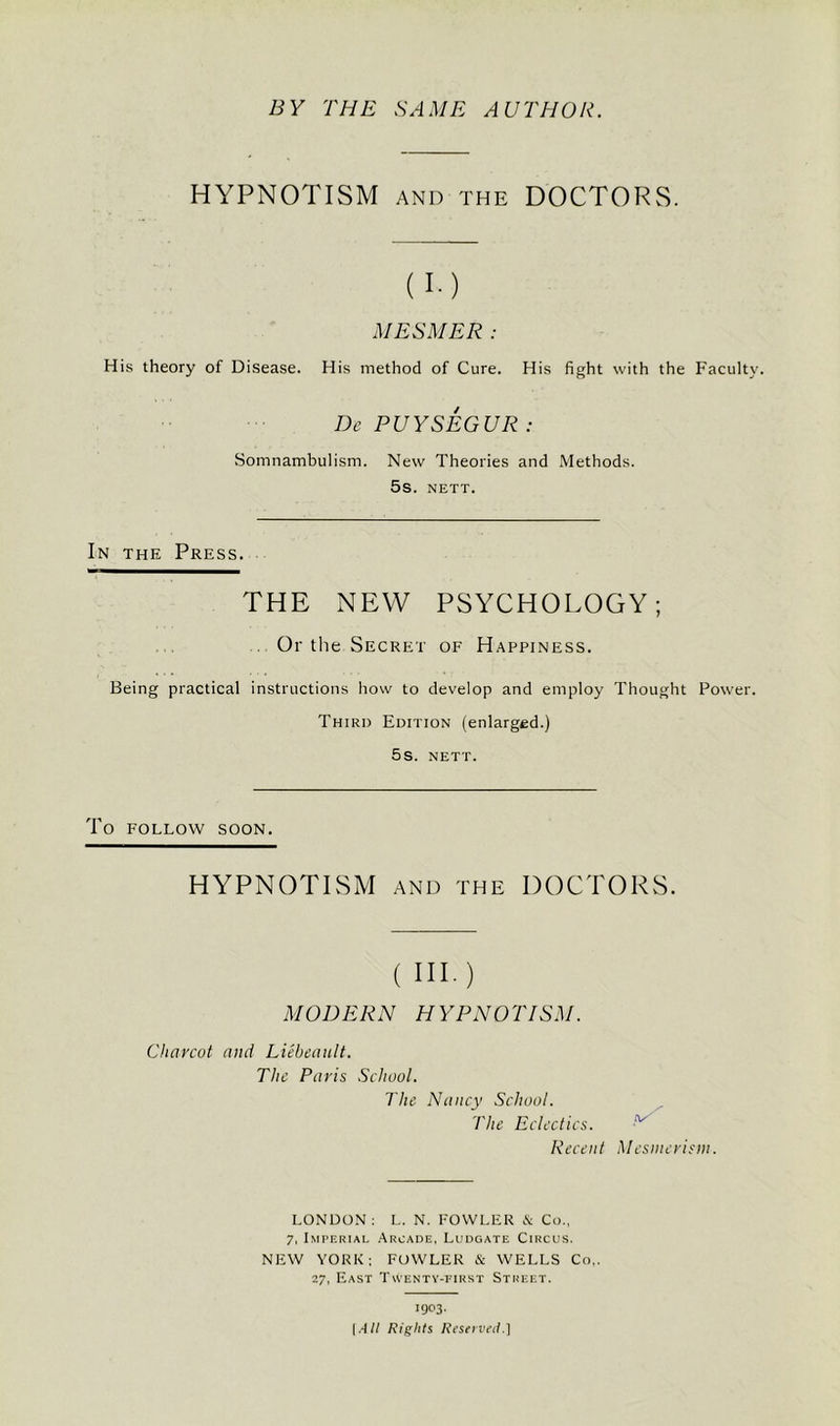 BY THE SAME AUTHOR. HYPNOTISM AND THE DOCTORS. (I-) MESMER : His theory of Disease. His method of Cure. His fight with the Faculty. De PUYSEGUR: Somnambulism. New Theories and Methods. 5s. NETT. In the Press. THE NEW PSYCHOLOGY; Or the Secret of Happiness. Being practical instructions how to develop and employ Thought Power. Third Edition (enlarged.) 5s. NETT. To FOLLOW SOON. HYPNOTISM AND THE DOCTORS. ( in.) MODERN HYPNOTISM. Charcot and Lieheault. The Paris School. The Nancy School. The Eclectics. Recent p/ Mesmerism. LONDON: L. N. FOWLER & Co., 7, Imperial Arcade, Ludgate Circus. NEW YORK; FOWLER & WELLS Co,. 27, East Twenty-first Street. 1903. [All Rights Reserved.]