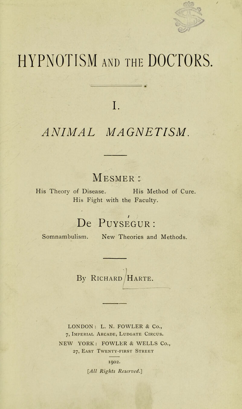 HYPNOTISM AND THE DOCTORS i. ANIMAL MAGNETISM. Mesmer : His Theory of Disease. His Method of Cure. His Fight with the Faculty. / De Puysegur: Somnambulism. New Theories and Methods. By Richard Harte. LONDON: L. N. FOWLER & Co., 7, Imperial Arcade, Ludgate Circus. NEW YORK: FOWLER & WELLS Co., 27, East Twenty-first Street 1902. [All Rights Reserved.]