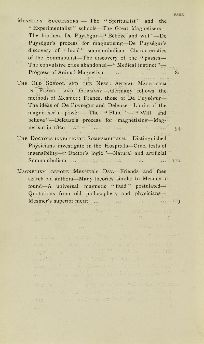 PAGE Mesmer’s Successors — The “Spiritualist” and the “Experimentalist” schools—The Great Magnetisers— The brothers De Puysegur—“ Believe and will ”—De Puysegur’s process for magnetising—De Puysegur’s discovery of “lucid” somnambulism—Characteristics of the Somnabulist—The discovery of the “ passes—■ The convulsive cries abandoned—“ Medical instinct”— r j Progress of Animal Magnetism ... ... ... 80 The Old School and the New : Animal Magnetism ‘ I ■ 5 r ' • • yf, ' ' in France and Germany.—rGermany follows the methods of Mesmer; France, those of De Puysegur— The ideas of De Puysegur and Deleuze—Limits of the magnetiser’s power — The “Fluid”—-“Will and believe ”—Deleuze’s process for magnetising—Mag- netism in 1820 ... ... ... ... ... 94 The Doctors investigate Somnambulism.—Distinguished Physicians investigate in the Hospitals—Cruel tests of insensibility—Doctor’s logic ”—Natural and artificial Somnambulism ... ... ... ... ... no Magnetism before Mesmer’s Day.—Friends and foes search old authors—Many theories similar to Mesmer’s found—A universal magnetic “ fluid ” postulated— Quotations from old philosophers and physicians— Mesmer’s superior merit ... ... ... ... 119