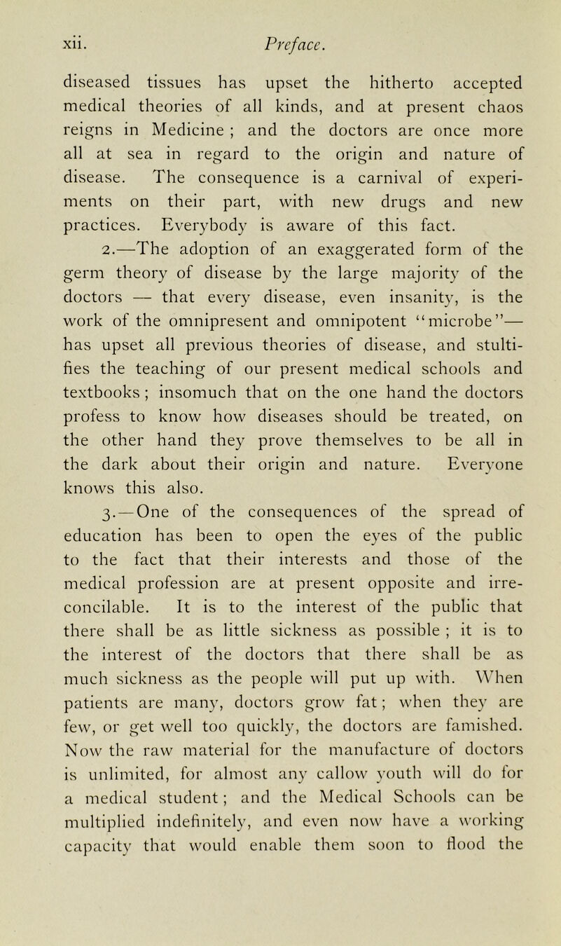 diseased tissues has upset the hitherto accepted medical theories of all kinds, and at present chaos reigns in Medicine ; and the doctors are once more all at sea in regard to the origin and nature of disease. The consequence is a carnival of experi- ments on their part, with new drugs and new practices. Everybody is aware of this fact. 2. —The adoption of an exaggerated form of the germ theory of disease by the large majority of the doctors — that every disease, even insanity, is the work of the omnipresent and omnipotent “microbe”— has upset all previous theories of disease, and stulti- fies the teaching of our present medical schools and textbooks ; insomuch that on the one hand the doctors profess to know how diseases should be treated, on the other hand they prove themselves to be all in the dark about their origin and nature. Everyone knows this also. 3. — One of the consequences of the spread of education has been to open the eyes of the public to the fact that their interests and those of the medical profession are at present opposite and irre- concilable. It is to the interest of the public that there shall be as little sickness as possible ; it is to the interest of the doctors that there shall be as much sickness as the people will put up with. When patients are many, doctors grow fat; when they are few, or get well too quickly, the doctors are famished. Now the raw material for the manufacture of doctors is unlimited, for almost any callow youth will do for a medical student; and the Medical Schools can be multiplied indefinitely, and even now have a working capacity that would enable them soon to flood the