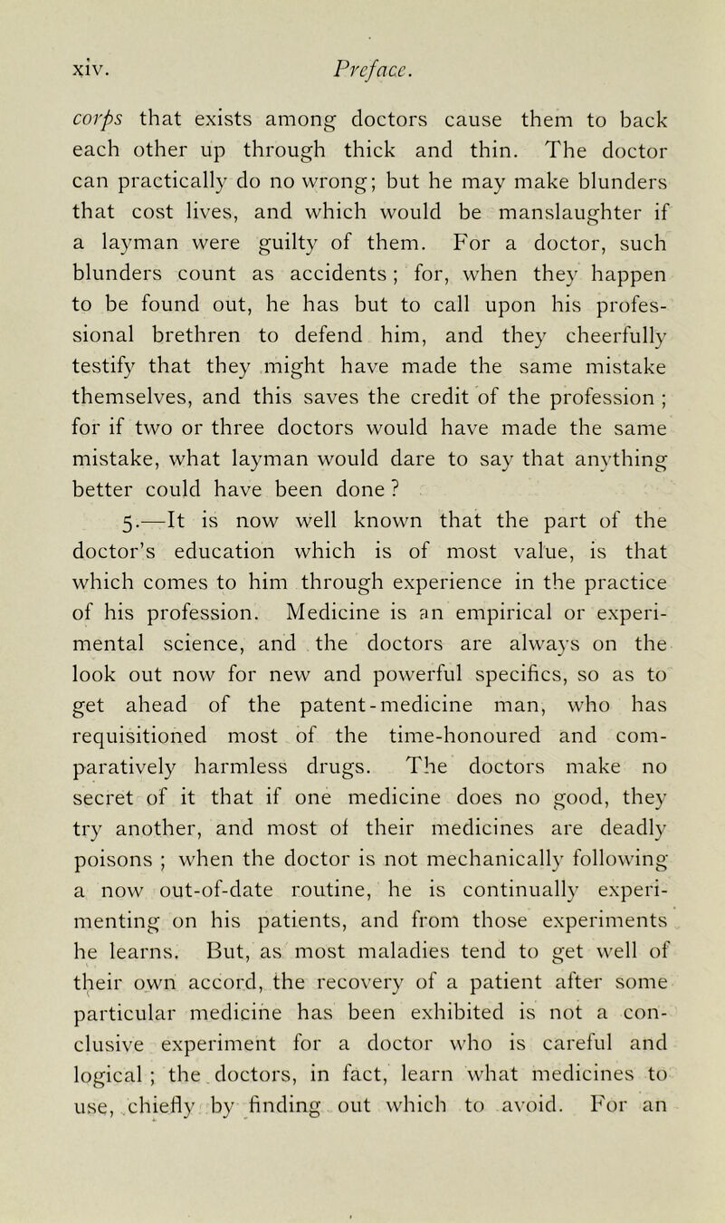 corps that exists among doctors cause them to back each other up through thick and thin. The doctor can practically do no wrong; but he may make blunders that cost lives, and which would be manslaughter if a layman were guilty of them. For a doctor, such blunders count as accidents; for, when they happen to be found out, he has but to call upon his profes- sional brethren to defend him, and they cheerfully testify that they might have made the same mistake themselves, and this saves the credit of the profession ; for if two or three doctors would have made the same mistake, what layman would dare to say that anything better could have been done ? 5.—It is now well known that the part of the doctor’s education which is of most value, is that which comes to him through experience in the practice of his profession. Medicine is an empirical or experi- mental science, and the doctors are always on the look out now for new and powerful specifics, so as to get ahead of the patent-medicine man, who has requisitioned most of the time-honoured and com- paratively harmless drugs. The doctors make no secret of it that if one medicine does no good, they try another, and most of their medicines are deadly poisons ; when the doctor is not mechanically following a now out-of-date routine, he is continually experi- menting on his patients, and from those experiments he learns. But, as most maladies tend to get well of their own accord, the recovery of a patient after some particular medicine has been exhibited is not a con- clusive experiment for a doctor who is careful and logical ; the doctors, in fact, learn what medicines to use, chiefly by finding out which to avoid. For an