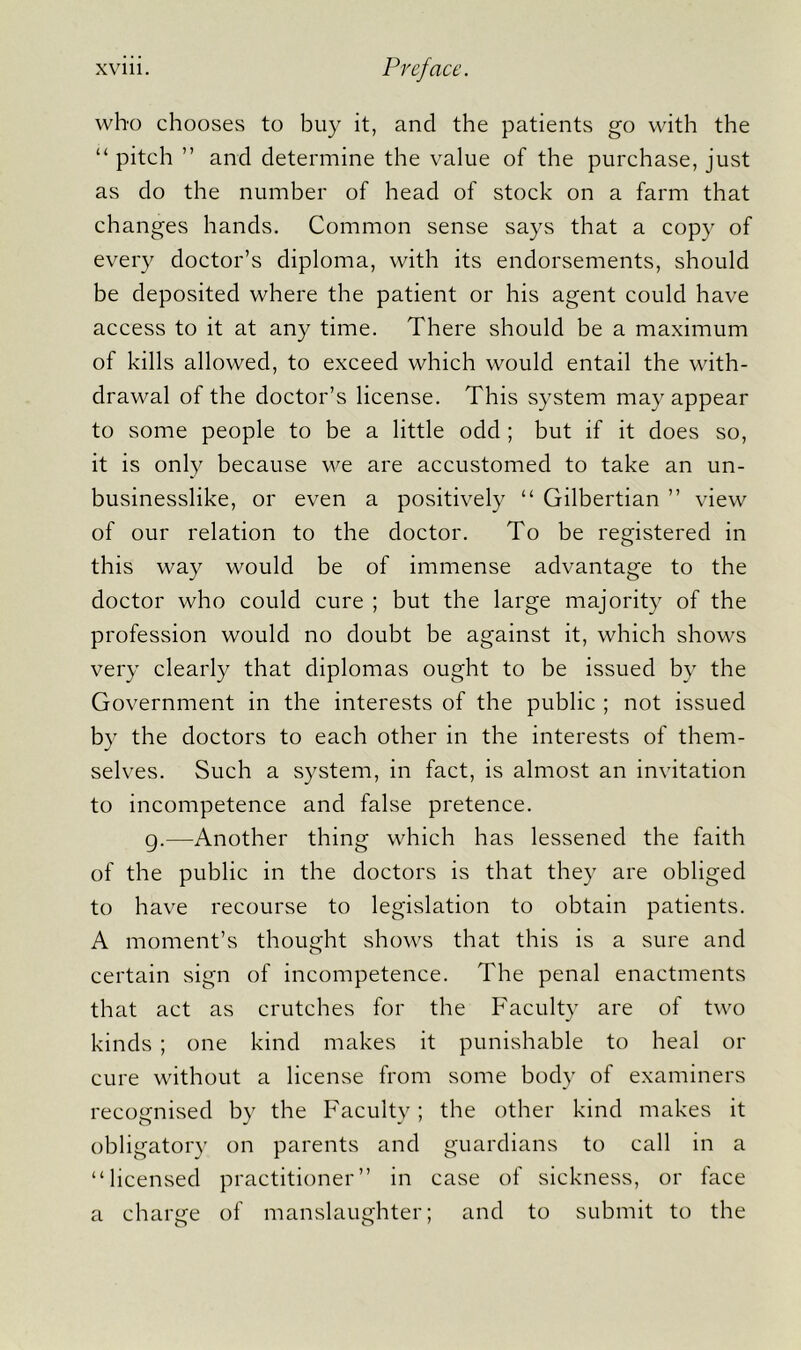 who chooses to buy it, and the patients go with the “ pitch ” and determine the value of the purchase, just as do the number of head of stock on a farm that changes hands. Common sense says that a copy of every doctor’s diploma, with its endorsements, should be deposited where the patient or his agent could have access to it at any time. There should be a maximum of kills allowed, to exceed which would entail the with- drawal of the doctor’s license. This system may appear to some people to be a little odd ; but if it does so, it is only because we are accustomed to take an un- businesslike, or even a positively “ Gilbertian ” view of our relation to the doctor. To be registered in this way would be of immense advantage to the doctor who could cure ; but the large majority of the profession would no doubt be against it, which shows very clearly that diplomas ought to be issued by the Government in the interests of the public ; not issued by the doctors to each other in the interests of them- selves. Such a system, in fact, is almost an invitation to incompetence and false pretence. g.—Another thing which has lessened the faith of the public in the doctors is that they are obliged to have recourse to legislation to obtain patients. A moment’s thought shows that this is a sure and certain sign of incompetence. The penal enactments that act as crutches for the Faculty are of two kinds ; one kind makes it punishable to heal or cure without a license from some body of examiners recognised by the Faculty; the other kind makes it obligatory on parents and guardians to call in a “licensed practitioner” in case of sickness, or face a charge of manslaughter; and to submit to the