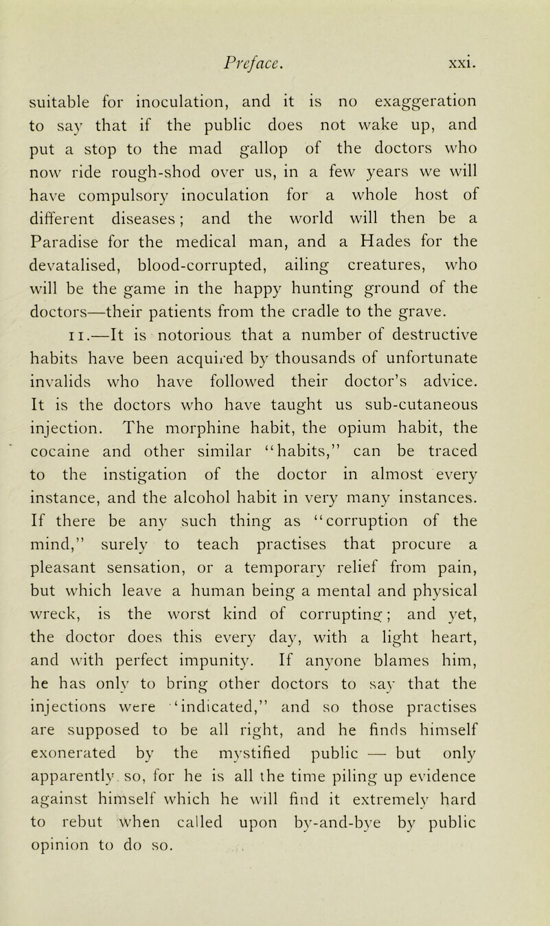 suitable for inoculation, and it is no exaggeration to say that if the public does not wake up, and put a stop to the mad gallop of the doctors who now ride rough-shod over us, in a few years we will have compulsory inoculation for a whole host of different diseases; and the world will then be a Paradise for the medical man, and a Hades for the devatalised, blood-corrupted, ailing creatures, who will be the game in the happy hunting ground of the doctors—their patients from the cradle to the grave. ii.—It is notorious that a number of destructive habits have been acquired by thousands of unfortunate invalids who have followed their doctor’s advice. It is the doctors who have taught us sub-cutaneous injection. The morphine habit, the opium habit, the cocaine and other similar “habits,” can be traced to the instigation of the doctor in almost every instance, and the alcohol habit in very many instances. If there be any such thing as “corruption of the mind,” surely to teach practises that procure a pleasant sensation, or a temporary relief from pain, but which leave a human being a mental and physical wreck, is the worst kind of corrupting; and yet, the doctor does this every day, with a light heart, and with perfect impunity. If anyone blames him, he has only to bring other doctors to sav that the injections were “indicated,” and so those practises are supposed to be all right, and he finds himself exonerated by the mystified public — but only apparently so, for he is all the time piling up evidence against himself which he will find it extremely hard to rebut when called upon by-and-bye by public opinion to do so.