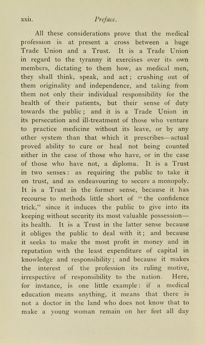 All these considerations prove that the medical profession is at present a cross between a huge Trade Union and a Trust. It is a Trade Union in regard to the tyranny it exercises over its own members, dictating to them how, as medical men, they shall think, speak, and act ; crushing out of them originality and independence, and taking from them not only their individual responsibility for the health of their patients, but their sense of duty towards the public ; and it is a Trade Union in its persecution and ill-treatment of those who venture to practice medicine without its leave, or by any other system than that which it prescribes—actual proved ability to cure or heal not being counted either in the case of those who have, or in the case of those who have not, a diploma. It is a Trust in two senses: as requiring the public to take it on trust, and as endeavouring to secure a monopoly. It is a Trust in the former sense, because it has recourse to methods little short of “ the confidence trick,” since it induces the public to give into its keeping without security its most valuable possession— its health. It is a Trust in the latter sense because it obliges the public to deal with it; and because it seeks to make the most profit in money and in reputation with the least expenditure oi capital in knowledge and responsibility; and because it makes the interest of the profession its ruling motive, irrespective of responsibility to the nation. Here, for instance, is one little example: if a medical education means anything, it means that there is not a doctor in the land who does not know that to make a young woman remain on her feet all day