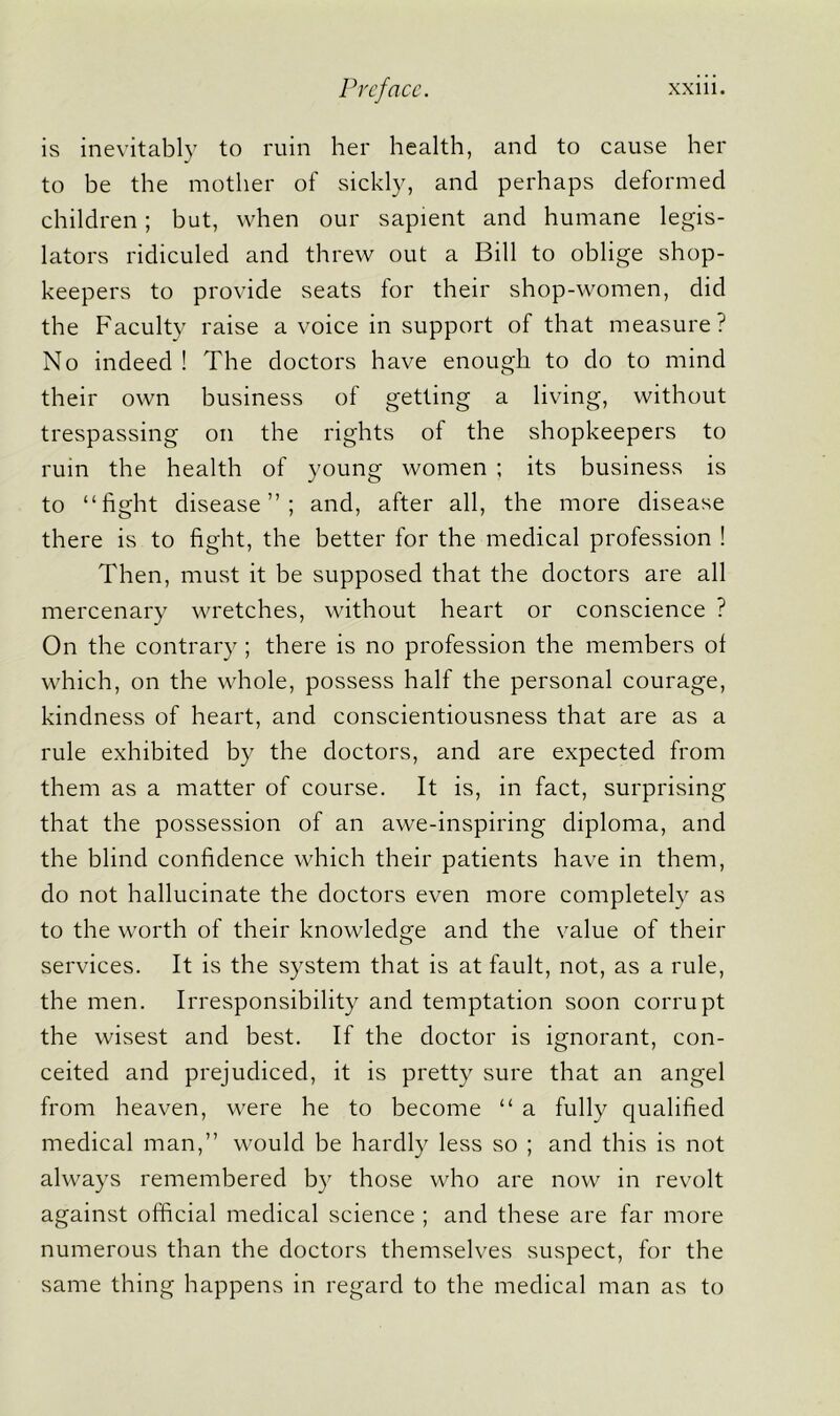 is inevitably to ruin her health, and to cause her to be the mother of sickly, and perhaps deformed children; but, when our sapient and humane legis- lators ridiculed and threw out a Bill to oblige shop- keepers to provide seats for their shop-women, did the Faculty raise a voice in support of that measure? No indeed ! The doctors have enough to do to mind their own business of getting a living, without trespassing on the rights of the shopkeepers to ruin the health of young women ; its business is to “fight disease”; and, after all, the more disease there is to fight, the better for the medical profession ! Then, must it be supposed that the doctors are all mercenary wretches, without heart or conscience ? On the contrary ; there is no profession the members ol which, on the whole, possess half the personal courage, kindness of heart, and conscientiousness that are as a rule exhibited by the doctors, and are expected from them as a matter of course. It is, in fact, surprising that the possession of an awe-inspiring diploma, and the blind confidence which their patients have in them, do not hallucinate the doctors even more completely as to the worth of their knowledge and the value of their services. It is the system that is at fault, not, as a rule, the men. Irresponsibility and temptation soon corrupt the wisest and best. If the doctor is ignorant, con- ceited and prejudiced, it is pretty sure that an angel from heaven, were he to become “ a fully qualified medical man,” would be hardly less so ; and this is not always remembered by those who are now in revolt against official medical science ; and these are far more numerous than the doctors themselves suspect, for the same thing happens in regard to the medical man as to