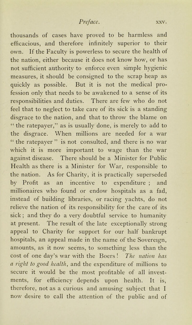 thousands of cases have proved to be harmless and efficacious, and therefore infinitely superior to their own. If the Faculty is powerless to secure the health of the nation, either because it does not know how, or has not sufficient authority to enforce even simple hygienic measures, it should be consigned to the scrap heap as quickly as possible. But it is not the medical pro- fession only that needs to be awakened to a sense of its responsibilities and duties. There are few who do not feel that to neglect to take care of its sick is a standing disgrace to the nation, and that to throw the blame on “ the ratepayer,” as is usually done, is merely to add to the disgrace. When millions are needed for a war “ the ratepayer ” is not consulted, and there is no war which it is more important to wage than the war against disease. There should be a Minister for Public Health as there is a Minister for War, responsible to the nation. As for Charity, it is practically superseded by Profit as an incentive to expenditure ; and millionaires who found or endow hospitals as a fad, instead of building libraries, or racing yachts, do not relieve the nation of its responsibility for the care of its sick ; and they do a very doubtful service to humanity at present. The result of the late exceptionally strong appeal to Charity for support for our half bankrupt hospitals, an appeal made in the name of the Sovereign, amounts, as it now seems, to something less than the cost of one day’s war with the Boers! The nation has a right to good health, and the expenditure of millions to secure it would be the most profitable of all invest- ments, for efficiency depends upon health. It is, therefore, not as a curious and amusing subject that I now desire to call the attention of the public and of