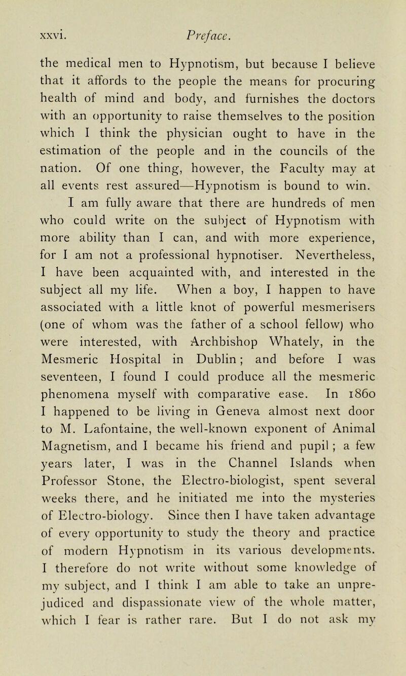 the medical men to Hypnotism, but because I believe that it affords to the people the means for procuring health of mind and body, and furnishes the doctors with an opportunity to raise themselves to the position which I think the physician ought to have in the estimation of the people and in the councils of the nation. Of one thing, however, the Faculty may at all events rest assured—Hypnotism is bound to win. I am fully aware that there are hundreds of men who could write on the subject of Hypnotism with more ability than I can, and with more experience, for I am not a professional hypnotiser. Nevertheless, I have been acquainted with, and interested in the subject all my life. When a boy, I happen to have associated with a little knot of powerful mesmerisers (one of whom was the father of a school fellow) who were interested, with Archbishop Whately, in the Mesmeric Hospital in Dublin; and before I was seventeen, I found I could produce all the mesmeric phenomena myself with comparative ease. In i860 I happened to be living in Geneva almost next door to M. Lafontaine, the well-known exponent of Animal Magnetism, and I became his friend and pupil ; a few years later, I was in the Channel Islands when Professor Stone, the Electro-biologist, spent several weeks there, and he initiated me into the mysteries of Electro-biology. Since then I have taken advantage of every opportunity to study the theory and practice of modern Hypnotism in its various developments. I therefore do not write without some knowledge of my subject, and I think I am able to take an unpre- judiced and dispassionate view of the whole matter, which I fear is rather rare. But I do not ask my