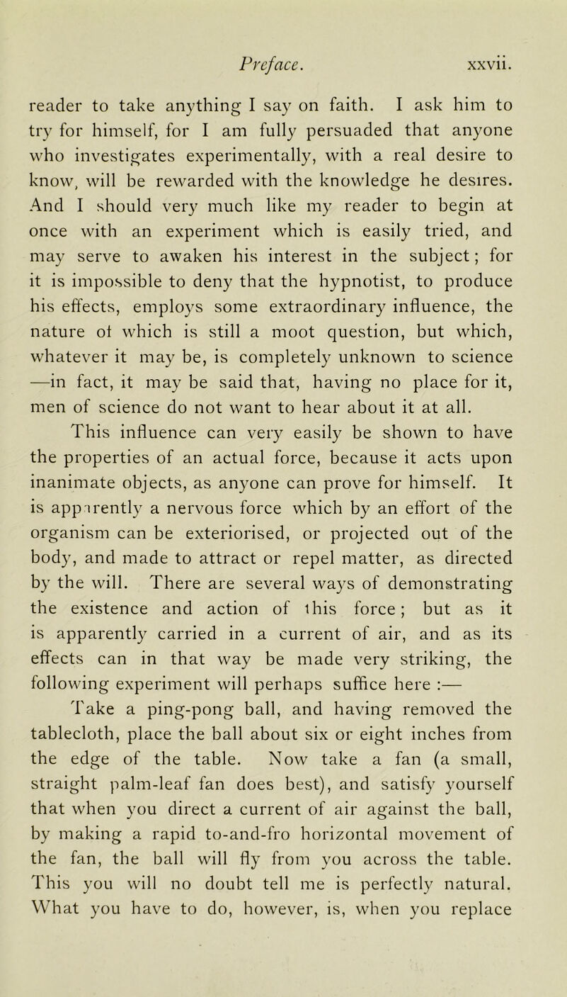 reader to take anything I say on faith. I ask him to try for himself, for I am fully persuaded that anyone who investigates experimentally, with a real desire to know, will be rewarded with the knowledge he desires. And I should very much like my reader to begin at once with an experiment which is easily tried, and may serve to awaken his interest in the subject; for it is impossible to deny that the hypnotist, to produce his effects, employs some extraordinary influence, the nature ol which is still a moot question, but which, whatever it may be, is completely unknown to science —in fact, it may be said that, having no place for it, men of science do not want to hear about it at all. This influence can very easily be shown to have the properties of an actual force, because it acts upon inanimate objects, as anyone can prove for himself. It is apparently a nervous force which by an effort of the organism can be exteriorised, or projected out of the body, and made to attract or repel matter, as directed by the will. There are several ways of demonstrating the existence and action of this force; but as it is apparently carried in a current of air, and as its effects can in that way be made very striking, the following experiment will perhaps suffice here :— Take a ping-pong ball, and having removed the tablecloth, place the ball about six or eight inches from the edge of the table. Now take a fan (a small, straight palm-leaf fan does best), and satisfy yourself that when you direct a current of air against the ball, by making a rapid to-and-fro horizontal movement of the fan, the ball will fly from you across the table. This you will no doubt tell me is perfectly natural. What you have to do, however, is, when you replace