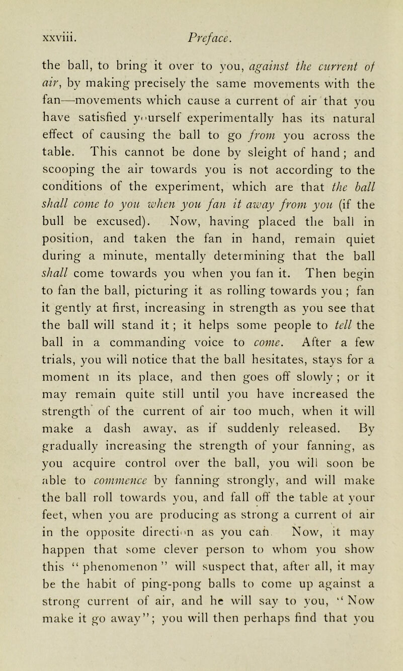 the ball, to bring it over to you, against the current of air, by making precisely the same movements with the fan—movements which cause a current of air that vou have satisfied yourself experimentally has its natural effect of causing the ball to go from you across the table. This cannot be done by sleight of hand ; and scooping the air towards you is not according to the conditions of the experiment, which are that the ball shall come to you when you fan it away from you (if the bull be excused). Now, having placed the ball in position, and taken the fan in hand, remain quiet during a minute, mentally determining that the ball shall come towards you when you fan it. Then begin to fan the ball, picturing it as rolling towards you ; fan it gently at first, increasing in strength as you see that the ball will stand it; it helps some people to tell the ball in a commanding voice to come. After a few trials, you will notice that the ball hesitates, stays for a moment m its place, and then goes off slowly ; or it may remain quite still until you have increased the strength of the current of air too much, when it will make a dash away, as if suddenly released. By gradually increasing the strength of your fanning, as you acquire control over the ball, you will soon be able to commence by fanning strongly, and will make the ball roll towards you, and fall oft' the table at your feet, when you are producing as strong a current of air in the opposite directum as you cah Now, it may happen that some clever person to whom you show this “ phenomenon ” will suspect that, after all, it may be the habit of ping-pong balls to come up against a strong current of air, and he will say to you, ‘‘ Now make it go away”; you will then perhaps find that you