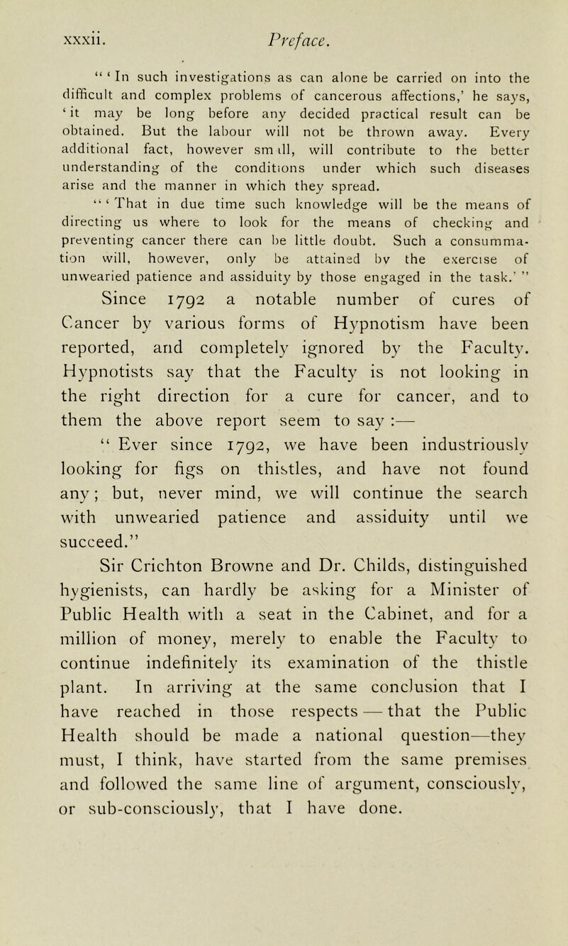 “ ‘ In such investigations as can alone be carried on into the difficult and complex problems of cancerous affections,’ he says, ‘ it may be long before any decided practical result can be obtained. But the labour will not be thrown away. Every additional fact, however sm ill, will contribute to the better understanding of the conditions under which such diseases arise and the manner in which they spread. li ‘ That in due time such knowledge will be the means of directing us where to look for the means of checking and preventing cancer there can be little doubt. Such a consumma- tion will, however, only be attained bv the exercise of unwearied patience and assiduity by those engaged in the task.’ ” Since 1792 a notable number of cures of Cancer by various forms of Hypnotism have been reported, and completely ignored by the Faculty. Hypnotists say that the Faculty is not looking in the right direction for a cure for cancer, and to them the above report seem to say :— “ Ever since 1792, vve have been industriously looking for figs on thistles, and have not found any; but, never mind, we will continue the search with unwearied patience and assiduity until we succeed.” Sir Crichton Browne and Dr. Childs, distinguished hygienists, can hardly be asking for a Minister of Public Health with a seat in the Cabinet, and for a million of money, merely to enable the Faculty to continue indefinitely its examination of the thistle plant. In arriving at the same conclusion that I have reached in those respects — that the Public Health should be made a national question—they must, I think, have started from the same premises and followed the same line of argument, consciously, or sub-consciously, that I have done.