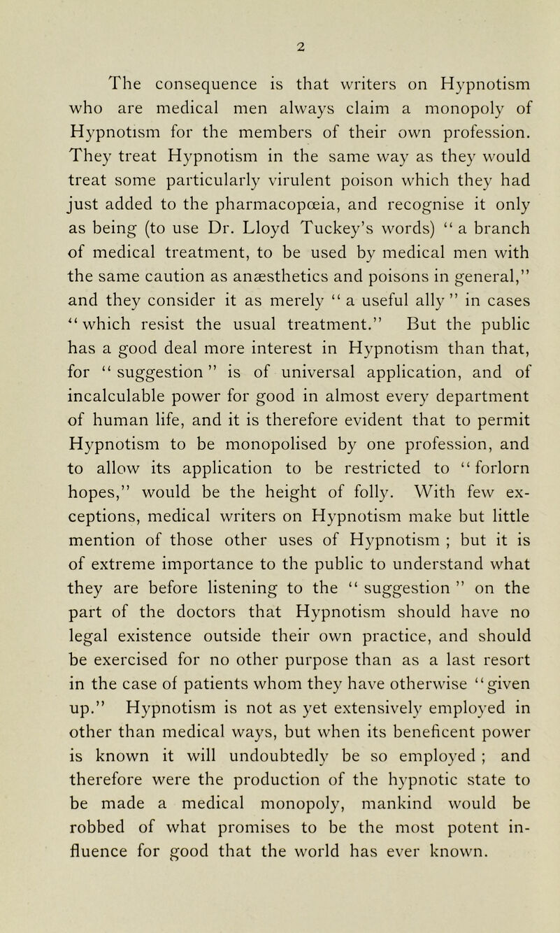 The consequence is that writers on Hypnotism who are medical men always claim a monopoly of Hypnotism for the members of their own profession. They treat Hypnotism in the same way as they would treat some particularly virulent poison which they had just added to the pharmacopoeia, and recognise it only as being (to use Dr. Lloyd Tuckey’s words) “ a branch of medical treatment, to be used by medical men with the same caution as anaesthetics and poisons in general,” and they consider it as merely “ a useful ally” in cases “ which resist the usual treatment.” But the public has a good deal more interest in Hypnotism than that, for “ suggestion ” is of universal application, and of incalculable power for good in almost every department of human life, and it is therefore evident that to permit Hypnotism to be monopolised by one profession, and to allow its application to be restricted to “forlorn hopes,” would be the height of folly. With few ex- ceptions, medical writers on Hypnotism make but little mention of those other uses of Hypnotism ; but it is of extreme importance to the public to understand what they are before listening to the “ suggestion ” on the part of the doctors that Hypnotism should have no legal existence outside their own practice, and should be exercised for no other purpose than as a last resort in the case of patients whom they have otherwise “given up.” Hypnotism is not as yet extensively employed in other than medical ways, but when its beneficent power is known it will undoubtedly be so employed ; and therefore were the production of the hypnotic state to be made a medical monopoly, mankind would be robbed of what promises to be the most potent in- fluence for good that the world has ever known.